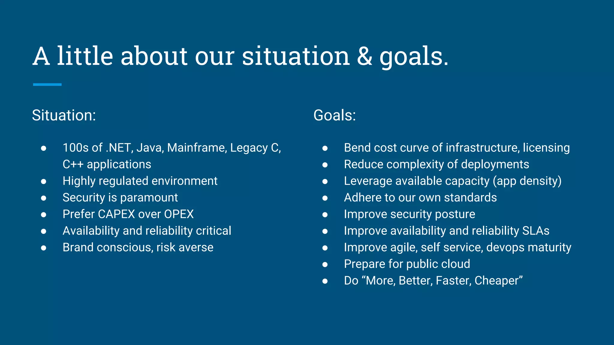 A little about our situation & goals.
Situation:
● 100s of .NET, Java, Mainframe, Legacy C,
C++ applications
● Highly regulated environment
● Security is paramount
● Prefer CAPEX over OPEX
● Availability and reliability critical
● Brand conscious, risk averse
Goals:
● Bend cost curve of infrastructure, licensing
● Reduce complexity of deployments
● Leverage available capacity (app density)
● Adhere to our own standards
● Improve security posture
● Improve availability and reliability SLAs
● Improve agile, self service, devops maturity
● Prepare for public cloud
● Do “More, Better, Faster, Cheaper”
 