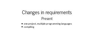 Changes in requirements
Present
one project, multiple programming languages
compiling
 