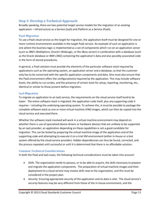 Copyright © 2013 Cloud Standards Customer Council Page 11
Step 3: Develop a Technical Approach
Broadly speaking, there are two potential target service models for the migration of an existing
application – Infrastructure as a Service (IaaS) and Platform as a Service (PaaS).
PaaS Migration
To use a PaaS cloud service as the target for migration, the application itself must be designed for one or
more runtime environments available in the target PaaS service. An example of such an application is
one where the business logic is implemented as a set of components which run on an application server
(such as IBM's WebSphere, Oracle's WebLogic, or the JBoss server) in combination with a database (such
as the Oracle database or IBM's DB2) containing the application's data and also possibly associated code
in the form of stored procedures.
In general, a PaaS solution must provide the elements of the particular software stack required by
applications such as the operating system, an application server and a database, so that the customer
only has to be concerned with the specific application components and data. One must also ensure that
the PaaS environment offers the configuration(s) required by the application. This may include software
levels, the ability to run scripts, and the presence of certain tools for setup, reporting, monitoring, etc.,
identical or similar to those present before migration.
IaaS Migration
To migrate an application to an IaaS service, the requirements on the cloud service itself tend to be
lower. The entire software stack is migrated: the application code itself, plus any supporting code it
requires – including the underlying operating system. To achieve this, it must be possible to package the
complete software stack as one or more virtual machine (VM) images, which can then be copied into the
cloud service and executed there.
Whether the software stack involved will work in a virtual machine environment may depend on
whether there is use of specialized device drivers or hardware devices that are unlikely to be supported
by an IaaS provider; an application depending on these capabilities is not a good candidate for
migration. This can be tested by preparing the virtual machine image of the application and of the
supporting code and attempting to execute it on a trial VM environment (either in-house or a test
system offered by the cloud service provider). Hidden dependencies can thus be found, corrected, and
the process repeated until successful or until it is determined that there is no affordable solution.
Common Technical Considerations
In both the PaaS and IaaS cases, the following technical considerations must be taken into account:
 Skills. The organization needs to possess, or to be able to acquire, the skills necessary to prepare
and migrate the application components. The preparation of virtual machine images and their
deployment to a cloud service may involve skills new to the organization, and this must be
considered in the project plan.
 Security. Ensuring appropriate security of the application and its data is vital. The cloud service’s
security features may be very different from those of the in-house environment, and the
 