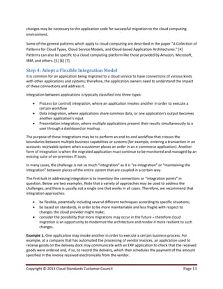 Copyright © 2013 Cloud Standards Customer Council Page 13
changes may be necessary to the application code for successful migration to the cloud computing
environment.
Some of the general patterns which apply to cloud computing are described in the paper "A Collection of
Patterns for Cloud Types, Cloud Service Models, and Cloud-based Application Architectures." [4]
Patterns can also be specific to a cloud computing platform like those provided by Amazon, Microsoft,
IBM, and others. [5] [6] [7]
Step 4: Adopt a Flexible Integration Model
It is common for an application being migrated to a cloud service to have connections of various kinds
with other applications and systems; therefore, the application owners need to understand the impact
of these connections and address it.
Integration between applications is typically classified into three types:
 Process (or control) integration, where an application invokes another in order to execute a
certain workflow
 Data integration, where applications share common data, or one application’s output becomes
another application’s input
 Presentation integration, where multiple applications present their results simultaneously to a
user through a dashboard or mashup.
The purpose of these integrations may be to perform an end-to-end workflow that crosses the
boundaries between multiple business capabilities or systems (for example, entering a transaction in an
accounts receivable system when a customer places an order in an e-commerce application). Another
form of integration is when the migrated application must continue to be monitored and managed by an
existing suite of on-premises IT tools.
In many cases, the challenge is not so much “integration” as it is “re-integration” or “maintaining the
integration” between pieces of the entire system that are coupled in a certain way.
The first task in addressing integration is to inventory the connections or “integration points” in
question. Below are two examples. Note that a variety of approaches may be used to address the
challenges, and there is usually not a single one that works in all cases. Therefore, we recommend that
integration approaches:
 be flexible, potentially including several different techniques according to specific situations;
 be based on standards, in order to be more maintainable and less fragile with respect to
changes the cloud provider might make;
 consider the possibility that more migrations may occur in the future – therefore cloud
migration is an opportunity to modernize the architecture and render it more resilient to such
changes.
Example 1. One application may invoke another in order to execute a certain business process. For
example, at a company that has automated the processing of vendor invoices, an application used to
receive goods on the delivery dock may communicate with an ERP application to check that the received
goods were ordered and, if so, to record the delivery, which then schedules the payment of the amount
specified in the invoice received electronically from the vendor.
 