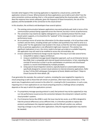 Copyright © 2013 Cloud Standards Customer Council Page 14
Consider what happens if the receiving application is migrated to a cloud service, and the ERP
application remains in-house. What protocols do these applications use to talk to each other? Can the
same connection continue working, that is, is the protocol supported by the cloud provider, and if it is,
does the response time remain adequate, given the frequency of these transactions, the size of the
payload, and the bandwidth of the connection to the cloud service?
In this situation, the architects and developers have several options:
 The existing communication between applications may work perfectly well, both in terms of the
communication protocol being supported across the Internet, but also in terms of performance.
 The connection may need to be slightly redesigned to use a standard protocol that the cloud-
based system supports, or to streamline the “payload” of the messages in order to avoid
performance issues.
 An on-premises mirror of certain key information (in the above example, a list of purchase order
numbers and line items, including vendor part numbers and quantities) may need to serve as a
“proxy cache” for the application now located in the cloud, so that the real-time responsiveness
of the on-premises application is not affected (it might even improve!). This solution has
significant implications in turn: the mirror needs to be kept up to date at a suitable frequency,
the application may still need to be modified to access the mirrored data, etc.
 A more substantial architectural change may be required. This may in turn take several forms:
1. Using SOA to replace a legacy architecture
2. Using an established message-based integration approach, such as an Enterprise Service
Bus (ESB), that is compatible with Internet-based communications. In fact, extending the
concept of service bus so that it can be used between on-premises and cloud-based
systems is a recent trend followed by multiple providers.
3. Using special cloud integration solutions, typically based on customizable templates,
specifically designed to connect cloud solutions to internal enterprise applications. Refer
to step 7 of the CSCC whitepaper Convergence of Social, Mobile and Cloud: 7 Steps to
Ensure Success for more details. [8]
If we generalize this example, the customer’s systems, including the ones targeted for migration to
cloud computing as well as those that will remain on-premises, often have many connections. In the
worst case, N applications each connect to the other N-1, creating N x (N-1) associations. In such a case,
migrating one or more applications to use cloud computing presents a challenge whose complexity
depends on the way in which the applications connect:
 If a proprietary message queuing protocol is used, that protocol may not be supported (or may
run into performance issues) across the connection between the enterprise’s network and the
cloud provider’s systems.
 If an Enterprise Service Bus (ESB) is used, the issue may be less acute, as an ESB is designed to
hide the protocol differences across different links. It is therefore possible to replace the
protocol used between the migrated application and the ESB with another one, without
requiring a change in any of the other applications. Only the migrated application may need to
be tweaked.
 