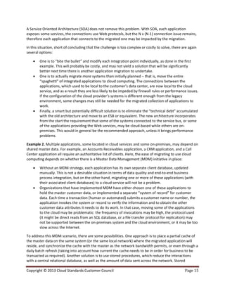 Copyright © 2013 Cloud Standards Customer Council Page 15
A Service Oriented Architecture (SOA) does not remove this problem. With SOA, each application
exposes some services, the connections use Web protocols, but the N x (N-1) connection issue remains,
therefore each application that connects to the migrated one may be impacted by the migration.
In this situation, short of concluding that the challenge is too complex or costly to solve, there are again
several options:
 One is to “bite the bullet” and modify each integration point individually, as done in the first
example. This will probably be costly, and may not yield a solution that will be significantly
better next time there is another application migration to undertake.
 One is to actually migrate more systems than initially planned – that is, move the entire
“spaghetti” of integrated applications to cloud computing. The connections between the
applications, which used to be local to the customer’s data center, are now local to the cloud
service, and as a result they are less likely to be impeded by firewall rules or performance issues.
If the configuration of the cloud provider’s systems is different enough from the legacy
environment, some changes may still be needed for the migrated collection of applications to
work.
 Finally, a smart but potentially difficult solution is to eliminate the “technical debt” accumulated
with the old architecture and move to an ESB or equivalent. The new architecture incorporates
from the start the requirement that some of the systems connected to the service bus, or some
of the applications providing the Web services, may be cloud-based while others are on-
premises. This would in general be the recommended approach, unless it brings performance
problems.
Example 2. Multiple applications, some located in cloud services and some on-premises, may depend on
shared master data. For example, an Accounts Receivables application, a CRM application, and a Call
Center application all require an authoritative list of clients. Here, the ease of migrating to use cloud
computing depends on whether there is a Master Data Management (MDM) initiative in place:
 Without an MDM strategy, each application has its own separate client database, updated
manually. This is not a desirable situation in terms of data quality and end-to-end business
process integration, but on the other hand, migrating one or more of these applications (with
their associated client databases) to a cloud service will not be a problem.
 Organizations that have implemented MDM have either chosen one of these applications to
hold the master customer data, or implemented a separate “system of record” for customer
data. Each time a transaction (human or automated) submits a customer name or number, the
application invokes the system or record to verify the information and to obtain the other
customer data attributes it needs to do its work. In that case, moving some of the applications
to the cloud may be problematic: the frequency of invocations may be high, the protocol used
(it might be direct reads from an SQL database, or a file transfer protocol for replication) may
not be supported between the on-premises system and the cloud environment, or it may be too
slow across the Internet.
To address this MDM scenario, there are some possibilities. One approach is to place a partial cache of
the master data on the same system (or the same local network) where the migrated application will
reside, and synchronize the cache with the master as the network bandwidth permits, or even through a
daily batch refresh (taking into account how current the cache needs to be in order for business to be
transacted as required). Another solution is to use stored procedures, which reduce the interactions
with a central relational database, as well as the amount of data sent across the network. Stored
 
