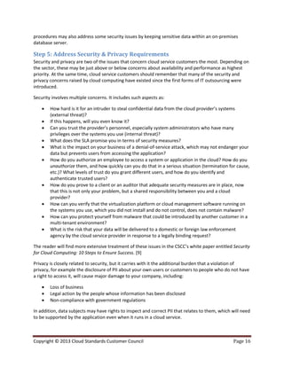 Copyright © 2013 Cloud Standards Customer Council Page 16
procedures may also address some security issues by keeping sensitive data within an on-premises
database server.
Step 5: Address Security & Privacy Requirements
Security and privacy are two of the issues that concern cloud service customers the most. Depending on
the sector, these may be just above or below concerns about availability and performance as highest
priority. At the same time, cloud service customers should remember that many of the security and
privacy concerns raised by cloud computing have existed since the first forms of IT outsourcing were
introduced.
Security involves multiple concerns. It includes such aspects as:
 How hard is it for an intruder to steal confidential data from the cloud provider’s systems
(external threat)?
 If this happens, will you even know it?
 Can you trust the provider’s personnel, especially system administrators who have many
privileges over the systems you use (internal threat)?
 What does the SLA promise you in terms of security measures?
 What is the impact on your business of a denial-of-service attack, which may not endanger your
data but prevents users from accessing the application?
 How do you authorize an employee to access a system or application in the cloud? How do you
unauthorize them, and how quickly can you do that in a serious situation (termination for cause,
etc.)? What levels of trust do you grant different users, and how do you identify and
authenticate trusted users?
 How do you prove to a client or an auditor that adequate security measures are in place, now
that this is not only your problem, but a shared responsibility between you and a cloud
provider?
 How can you verify that the virtualization platform or cloud management software running on
the systems you use, which you did not install and do not control, does not contain malware?
 How can you protect yourself from malware that could be introduced by another customer in a
multi-tenant environment?
 What is the risk that your data will be delivered to a domestic or foreign law enforcement
agency by the cloud service provider in response to a legally binding request?
The reader will find more extensive treatment of these issues in the CSCC’s white paper entitled Security
for Cloud Computing: 10 Steps to Ensure Success. [9]
Privacy is closely related to security, but it carries with it the additional burden that a violation of
privacy, for example the disclosure of PII about your own users or customers to people who do not have
a right to access it, will cause major damage to your company, including:
 Loss of business
 Legal action by the people whose information has been disclosed
 Non-compliance with government regulations
In addition, data subjects may have rights to inspect and correct PII that relates to them, which will need
to be supported by the application even when it runs in a cloud service.
 