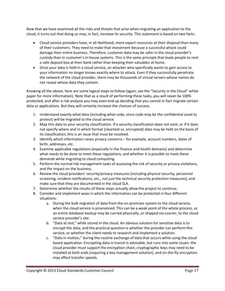 Copyright © 2013 Cloud Standards Customer Council Page 17
Now that we have examined all the risks and threats that arise when migrating an application to the
cloud, it turns out that doing so may, in fact, increase its security. This statement is based on two facts:
 Cloud service providers have, in all likelihood, more expert resources at their disposal than many
of their customers. They need to make that investment because a successful attack could
damage their entire business. Therefore, customer data may be safer in the cloud provider’s
custody than in customer’s in-house systems. This is the same principle that leads people to rent
a safe deposit box at their bank rather than keeping their valuables at home.
 Once your data is held in a cloud service, an attacker who specifically wants to gain access to
your information no longer knows exactly where to attack. Even if they successfully penetrate
the network of the cloud provider, there may be thousands of virtual servers whose names do
not reveal whose data they contain.
Knowing all the above, here are some logical steps to follow (again, see the “Security in the Cloud” white
paper for more information). Note that as a result of performing these tasks, you will never be 100%
protected, and after a risk analysis you may even end up deciding that you cannot in fact migrate certain
data or applications. But they will certainly increase the chances of success.
1. Understand exactly what data (including what code, since code may be the confidential asset to
protect) will be migrated to the cloud service.
2. Map this data to your security classification. If a security classification does not exist, or if it does
not specify where and in which format (cleartext vs. encrypted) data may be held on the basis of
its classification, this is an issue that must be resolved.
3. Identify which information raises privacy concerns – for example, account numbers, dates of
birth, addresses, etc.
4. Examine applicable regulations (especially in the finance and health domains) and determine
what needs to be done to meet these regulations, and whether it is possible to meet these
demands while migrating to cloud computing.
5. Perform the normal risk management tasks of assessing the risk of security or privacy violations,
and the impact on the business.
6. Review the cloud providers’ security/privacy measures (including physical security, personnel
screening, incident notifications, etc., not just the technical security protection measures), and
make sure that they are documented in the cloud SLA.
7. Determine whether the results of these steps actually allow the project to continue.
8. Consider and implement ways in which the information can be protected in four different
situations:
a. During the bulk migration of data from the on-premises system to the cloud service,
when the cloud service is provisioned. This can be a weak point of the whole process, as
an entire database backup may be carried physically, or shipped via courier, to the cloud
service provider’s site.
b. “Data at rest,” while stored in the cloud. An obvious solution for sensitive data is to
encrypt the data, and the practical question is whether the provider can perform this
service, or whether the client needs to research and implement a solution.
c. “Data in motion,” during the routine exchange of data that occurs while using the cloud
based application. Encrypting data in transit is advisable, but runs into some issues: the
cloud provider must support the encryption chain, cryptographic keys may need to be
installed at both ends (requiring a key management solution), and on-the-fly encryption
may affect transfer speeds.
 