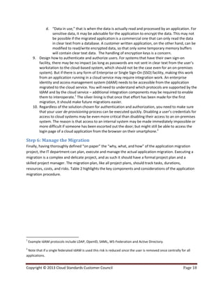 Copyright © 2013 Cloud Standards Customer Council Page 18
d. “Data in use,” that is when the data is actually read and processed by an application. For
sensitive data, it may be advisable for the application to encrypt the data. This may not
be possible if the migrated application is a commercial one that can only read the data
in clear text from a database. A customer written application, on the other hand, can be
modified to read/write encrypted data, so that only some temporary memory buffers
will contain clear text data. The handling of encryption keys is a concern.
9. Design how to authenticate and authorize users. For systems that have their own sign-on
facility, there may be no impact (as long as passwords are not sent in clear text from the user’s
workstation to the cloud-based system, which should not be the case even for an on-premises
system). But if there is any form of Enterprise or Single Sign-On (SSO) facility, making this work
from an application running in a cloud service may require integration work. An enterprise
identity and access management system (IdAM) needs to be accessible from the application
migrated to the cloud service. You will need to understand which protocols are supported by the
IdAM and by the cloud service – additional integration components may be required to enable
them to interoperate.1
The silver lining is that once that effort has been made for the first
migration, it should make future migrations easier.
10. Regardless of the solution chosen for authentication and authorization, you need to make sure
that your user de-provisioning process can be executed quickly. Disabling a user’s credentials for
access to cloud systems may be even more critical than disabling their access to an on-premises
system. The reason is that access to an internal system may be made immediately impossible or
more difficult if someone has been escorted out the door; but might still be able to access the
login page of a cloud application from the browser on their smartphone.2
Step 6: Manage the Migration
Finally, having thoroughly defined “on paper” the “why, what, and how” of the application migration
project, the IT department can plan, execute and manage the actual application migration. Executing a
migration is a complex and delicate project, and as such it should have a formal project plan and a
skilled project manager. The migration plan, like all project plans, should track tasks, durations,
resources, costs, and risks. Table 2 highlights the key components and considerations of the application
migration procedure.
1
Example IdAM protocols include LDAP, OpenID, SAML, WS-Federation and Active Directory.
2
Note that if a single federated IdAM is used this risk is reduced since the user is removed once centrally for all
applications.
 