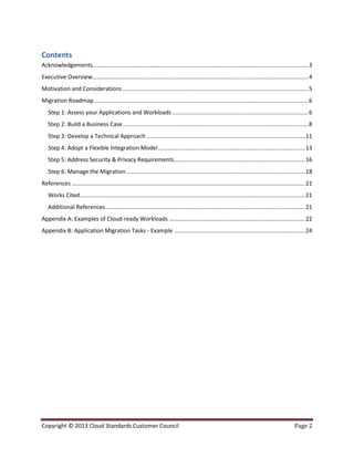Copyright © 2013 Cloud Standards Customer Council Page 2
Contents
Acknowledgements.......................................................................................................................................3
Executive Overview.......................................................................................................................................4
Motivation and Considerations ....................................................................................................................5
Migration Roadmap......................................................................................................................................6
Step 1: Assess your Applications and Workloads .....................................................................................6
Step 2: Build a Business Case....................................................................................................................8
Step 3: Develop a Technical Approach ...................................................................................................11
Step 4: Adopt a Flexible Integration Model............................................................................................13
Step 5: Address Security & Privacy Requirements..................................................................................16
Step 6: Manage the Migration................................................................................................................18
References ..................................................................................................................................................21
Works Cited.............................................................................................................................................21
Additional References.............................................................................................................................21
Appendix A: Examples of Cloud-ready Workloads .....................................................................................22
Appendix B: Application Migration Tasks - Example ..................................................................................24
 