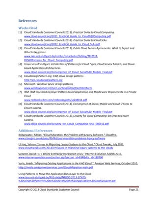 Copyright © 2013 Cloud Standards Customer Council Page 21
References
Works Cited
[1] Cloud Standards Customer Council (2011). Practical Guide to Cloud Computing.
www.cloud-council.org/2011_Practical_Guide_to_Cloud%20Computing.pdf
[2] Cloud Standards Customer Council (2012). Practical Guide to Cloud SLAs.
www.cloud-council.org/2012_Practical_Guide_to_Cloud_SLAs.pdf
[3] Cloud Standards Customer Council (2013). Public Cloud Service Agreements: What to Expect and
What to Negotiate.
www.iaas.uni-stuttgart.de/institut/mitarbeiter/fehling/TR-2011-
05%20Patterns_for_Cloud_Computing.pdf
[4] University of Stuttgart. A Collection of Patterns for Cloud Types, Cloud Service Models, and Cloud-
based Application Architectures.
www.cloud-council.org/Convergence_of_Cloud_Social%20_Mobile_Final.pdf
[5] CloudDesignPattern.org. AWS cloud design patterns
http://en.clouddesignpattern.org
[6] Microsoft. Windows Azure design patterns
www.windowsazure.com/en-us/develop/net/architecture/
[7] IBM. IBM Workload Deployer Pattern-based Application and Middleware Deployments in a Private
Cloud
www.redbooks.ibm.com/redbooks/pdfs/sg248011.pdf
[8] Cloud Standards Customer Council (2013). Convergence of Social, Mobile and Cloud: 7 Steps to
Ensure success.
www.cloud-council.org/Convergence_of_Cloud_Social%20_Mobile_Final.pdf
[9] Cloud Standards Customer Council (2012). Security for Cloud Computing: 10 Steps to Ensure
Success.
www.cloud-council.org/Security_for_Cloud_Computing-Final_080912.pdf
Additional References
Bridgewater, Adrian: “Cloud Migration: the Problem with Legacy Software.” CloudPro,
www.cloudpro.co.uk/saas/4249/cloud-migration-problems-legacy-software
Ul Haq, Salman: “Issues in Migrating Legacy Systems to the Cloud.” Cloud Tweaks, July 2013.
www.cloudtweaks.com/2013/07/issues-in-migrating-legacy-systems-to-the-cloud/
Vellante, David: “IT’s Online Enterprise Integration Crisis.” Internet Evolution, March 2010.
www.internetevolution.com/author.asp?section_id=654&doc_id=188706
Varia, Jinesh: “Migrating Existing Applications to the AWS Cloud.” Amazon Web Services, October 2010.
http://media.amazonwebservices.com/CloudMigration-main.pdf
Using Patterns to Move the Application Data Layer to the Cloud
www.iaas.uni-stuttgart.de/RUS-data/INPROC-2013-17%20-
%20Using%20Patterns%20to%20Move%20the%20Application%20Data%20Layer.pdf
 