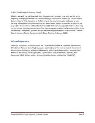 Copyright © 2013 Cloud Standards Customer Council Page 3
© 2013 Cloud Standards Customer Council.
All rights reserved. You may download, store, display on your computer, view, print, and link to the
Migrating Existing Applications to the Cloud: Roadmap for Success white paper at the Cloud Standards
Customer Council Web site subject to the following: (a) the document may be used solely for your
personal, informational, non-commercial use; (b) the document may not be modified or altered in any
way; (c) the document may not be redistributed; and (d) the trademark, copyright or other notices may
not be removed. You may quote portions of the document as permitted by the Fair Use provisions of the
United States Copyright Act, provided that you attribute the portions to the Cloud Standards Customer
Council Migrating Existing Applications to the Cloud: Roadmap for Success (2013).
Acknowledgements
The major contributors to this whitepaper are: Claude Baudoin (cébé IT & Knowledge Management),
Chris Carlson (Retriever Consulting), Giuseppina Cretella (Second University of Naples), Beniamino Di
Martino (Second University of Naples), Mike Edwards (IBM), Shamun Mahmud (DLT Solutions), John
McDonald (CloudOne), John Meegan (IBM), Sujatha Perepa (IBM), Keith Prabhu (Confidis), Ram
Ravishankar (IBM), Michael Salsburg (Unisys), Muralidhar Seelam (IBM) and Joe Talik (AT&T).
 