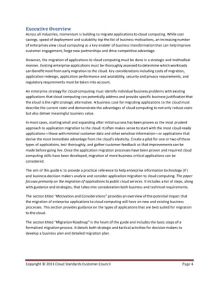 Copyright © 2013 Cloud Standards Customer Council Page 4
Executive Overview
Across all industries, momentum is building to migrate applications to cloud computing. While cost
savings, speed of deployment and scalability top the list of business motivations, an increasing number
of enterprises view cloud computing as a key enabler of business transformation that can help improve
customer engagement, forge new partnerships and drive competitive advantage.
However, the migration of applications to cloud computing must be done in a strategic and methodical
manner. Existing enterprise applications must be thoroughly assessed to determine which workloads
can benefit most from early migration to the cloud. Key considerations including costs of migration,
application redesign, application performance and availability, security and privacy requirements, and
regulatory requirements must be taken into account.
An enterprise strategy for cloud computing must identify individual business problems with existing
applications that cloud computing can potentially address and provide specific business justification that
the cloud is the right strategic alternative. A business case for migrating applications to the cloud must
describe the current state and demonstrate the advantages of cloud computing to not only reduce costs
but also deliver meaningful business value.
In most cases, starting small and expanding after initial success has been proven as the most prudent
approach to application migration to the cloud. It often makes sense to start with the most cloud-ready
applications—those with minimal customer data and other sensitive information—or applications that
derive the most immediate advantage from the cloud’s elasticity. Create a pilot for one or two of these
types of applications, test thoroughly, and gather customer feedback so that improvements can be
made before going live. Once the application migration processes have been proven and required cloud
computing skills have been developed, migration of more business-critical applications can be
considered.
The aim of this guide is to provide a practical reference to help enterprise information technology (IT)
and business decision makers analyze and consider application migration to cloud computing. The paper
focuses primarily on the migration of applications to public cloud services. It includes a list of steps, along
with guidance and strategies, that takes into consideration both business and technical requirements.
The section titled “Motivation and Considerations” provides an overview of the potential impact that
the migration of enterprise applications to cloud computing will have on new and existing business
processes. This section provides guidance on the types of applications that are best suited for migration
to the cloud.
The section titled “Migration Roadmap” is the heart of the guide and includes the basic steps of a
formalized migration process. It details both strategic and tactical activities for decision makers to
develop a business plan and detailed migration plan.
 