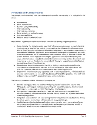 Copyright © 2013 Cloud Standards Customer Council Page 5
Motivation and Considerations
The business community might have the following motivations for the migration of an application to the
cloud:
 Broader reach
 Easier mobile access
 Business agility and flexibility
 Improved security
 Improved responsiveness
 Better analytics on application usage
 Improved availability
 Reduced and/or re-allocated costs
Most of these objectives are well matched by the some key cloud computing characteristics:
 Rapid elasticity. The ability to rapidly scale the IT infrastructure up or down to match changing
requirements, on a pay-per-use basis, is extremely attractive to large and small organizations
alike. A cloud computing environment offers increased resources which can lead to performance
improvements for certain applications. Applications that are designed to spread their workload
across multiple servers will be able to benefit from automated scaling of resources to match the
current demand. This is especially appealing for applications with unpredictable or cyclical
usage patterns, because a cloud orchestration tool can monitor usage and can dynamically scale
resources up or down. This behavior combined with the pay-by-usage characteristic of a cloud
can lead to significant financial savings.
 Pay-as-you-go versus install-and-own. The shift in up-front capital requirements from the
customer to the service provider is equally attractive. In particular, small organizations and
start-ups face much lower infrastructure costs than were necessary pre-cloud.
 Organization streamlining. Buying capabilities such as “security as a service,” “collaboration as a
service,” “communication as a service,” etc., decreases the need for specialized in-house IT skills
and can remove some of IT’s greatest non-value-adding challenges.
The main concerns when thinking about cloud computing are:
 Security. Moving your data and code to a third party provider creates some security risks.
Although the technology to make cloud computing safe is available, securing cloud workloads
often requires new concepts and skills that may take time to acquire.
 Loss of control. For software-as-a-service (SaaS) and some platform-as-a-service (PaaS)
solutions, the entire control of hardware, software, security policies, etc, is placed in the hands
of a third party provider.
 Integration. Most customers will need to integrate internal systems with cloud systems. Having
these two systems communicate with each other is always a challenge.
 Availability and reliability of cloud applications. Issues may arise from a combination of server
performance, configuration errors, network design, and application architecture, possibly in
combination, which can initially make them difficult to resolve.
 