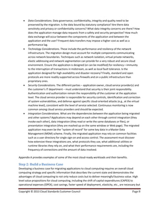 Copyright © 2013 Cloud Standards Customer Council Page 8
 Data Considerations. Data governance, confidentiality, integrity and quality need to be
preserved by the migration. Is the data bound by statutory compliance? Are there data
sensitivity and privacy or confidentiality concerns? What data integrity concerns are there? How
does the application manage data requests from a safety and security perspective? How much
data exchange will occur between the components of the application and between the
application and the user? Frequent data transfers may impose a higher cost as well as a
performance lag.
 Technology Considerations. These include the performance and resiliency of the network
infrastructure. The migration design must account for multiple components communicating
across network boundaries. Techniques such as network isolation, virtual private networks,
elastic addressing and network segmentation can provide for a very robust and secure cloud
environment. Ensure the application is designed (or can be modified) for resiliency—immunity
to the interruption of transactions in midstream, as well as local fault tolerance. Is the
application designed for high availability and disaster recovery? Finally, standard and open
protocols are more readily supported across firewalls and on a public infrastructure than
proprietary ones.
 Security Considerations. The different parties – application owner, cloud service provider(s) and
the customer’s IT department – must understand that security is their joint responsibility.
Authentication and authorization remain the responsibility of the customer at the application
level. The cloud service provider is responsible for security controls, identification and correction
of system vulnerabilities, and defense against specific cloud-oriented attacks (e.g., at the virtual
machine level), consistent with the level of service selected. Continuous monitoring is now
common among cloud service providers and should be expected.
 Integration Considerations. What are the dependencies between the application being migrated
and other systems? Applications may depend on each other through control integration (they
invoke each other), data integration (they read or write the same databases or files), or
presentation integration (they are mashed up on the same window or Web page). The migrated
application may even be the “system of record” for some key data in a Master Data
Management (MDM) scheme. Finally, the migrated application may rely on common facilities
such as a user directory for single sign-on and access control. The assessment must discover
how extensive these integrations are, what protocols they use, what additional utilities or
runtime libraries they rely on, and what their performance requirements are, including the
frequency of connections and the amount of data involved.
Appendix A provides examples of some of the most cloud-ready workloads and their benefits.
Step 2: Build a Business Case
Developing a business case for migrating applications to cloud computing requires an overall cloud
computing strategy and specific information that describes the current state and demonstrates the
advantages of cloud computing to not only reduce costs but to deliver meaningful business value. High
level value propositions for cloud computing, including the shift of capital expenditures (CAPEX) to
operational expenses (OPEX), cost savings, faster speed of deployment, elasticity, etc., are necessary but
 