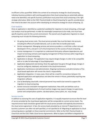 Copyright © 2013 Cloud Standards Customer Council Page 9
insufficient unless quantified. Within the context of an enterprise strategy for cloud computing,
individual business problems with existing applications that cloud computing can potentially address
need to be identified, and specific business justification must prove that cloud computing is the right
strategic alternative. Refer to the CSCC Practical Guide to Cloud Computing for specific considerations
that need to be taken into account when developing an enterprise strategy for cloud computing. [1]
Cost Analysis
Once an application is identified as a potential candidate for migration to cloud computing, a thorough
cost analysis must be performed. In order for meaningful comparisons to be made, one must have
specific baseline costs for the current environment. The overall cost of application migration to cloud
computing must include the following elements:
 On-going cloud service costs. The cloud service provider fees must be taken into account,
including the effects of variable demand, such as extra fees to handle peak loads.
 Service management. Managing services and service providers is a skill that is often not well
developed in firms, and yet it is of critical importance to the success of cloud computing.
 License management. It is important to understand third-party software dependencies and
impact to licensing contracts (and ongoing management of these licenses) when migrating an
application to cloud computing.
 Application re-designs. The application may require design changes in order to be compatible
with or to take full advantage of cloud deployment.
 Application deployment and testing. Once the application has gone through design changes it
must be configured, deployed, and tested in the cloud environment.
 Application maintenance and administration. Ongoing maintenance and administration of the
cloud-based application will remain the client’s responsibility.
 Application integration. In many cases, there will be a need for connections between the
migrated application and applications and data that remain in-house, potentially requiring new
integration software.
 Cost of developing cloud skills. Internal personnel may need to be trained to support the
migration to cloud computing.
 Human resources and talent management implications. New skills and abilities such as
preparation and deployment of virtual machine images may require changes to supervisory,
control and compensation systems. Job descriptions, bonus plans, etc. may change.
Service Levels
In addition to assessing the costs of application migration, it is equally important to ensure that the level
of service provided by the cloud-based application will be comparable to current service levels. The
required service levels should be agreed with the cloud service provider and explicitly documented in
the cloud service agreement. In fact, the service levels provided by an internal IT department to its
business customers are often not well specified, or not specified at all. Migrating an application to cloud
computing places a spotlight on those essential commitments. Refer to the CSCC Practical Guide to
Cloud SLAs and the CSCC Public Cloud Service Agreements: What to Expect and What to Negotiate for
 