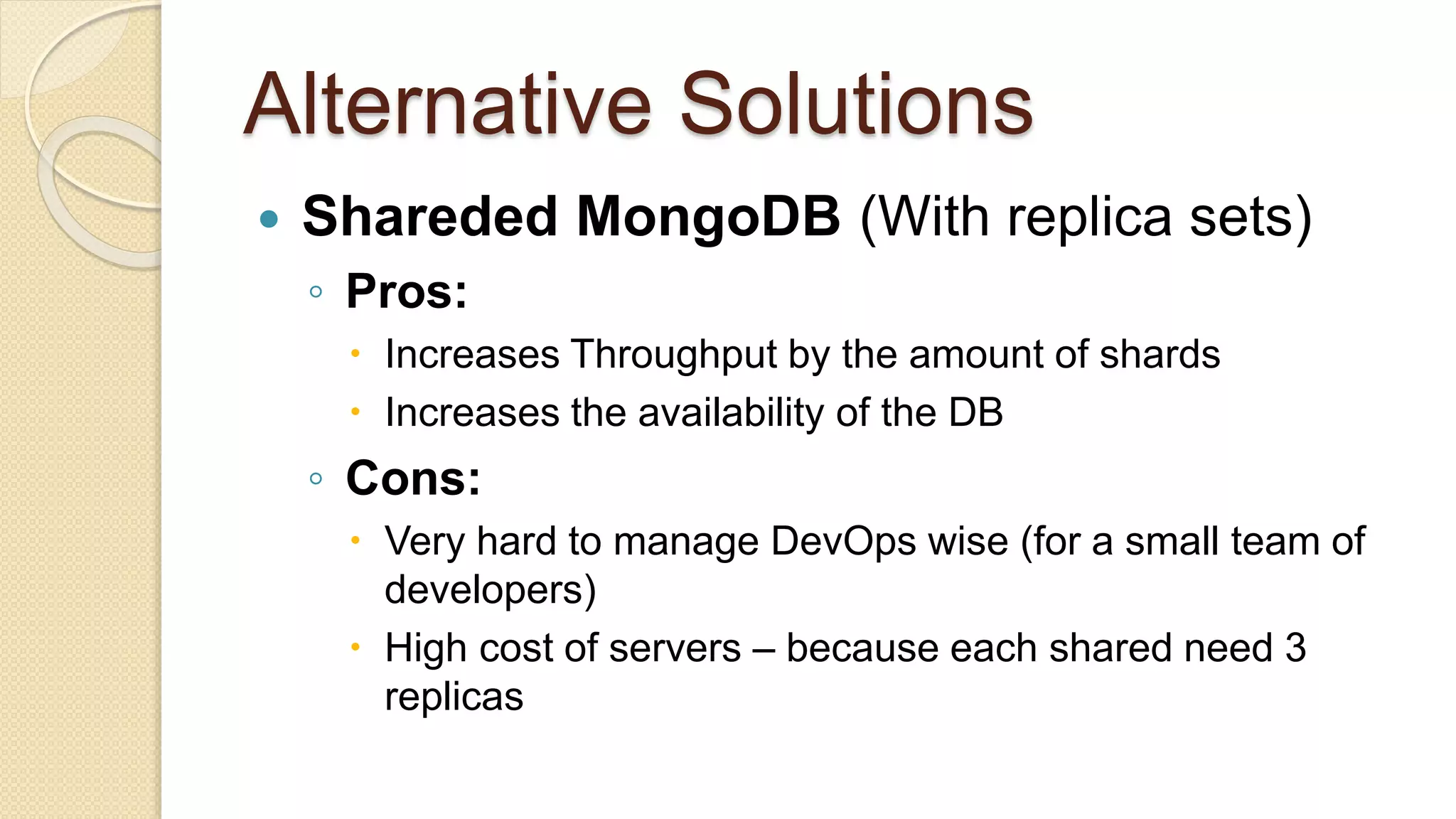 Alternative Solutions  Shareded MongoDB (With replica sets) ◦ Pros:  Increases Throughput by the amount of shards  Increases the availability of the DB ◦ Cons:  Very hard to manage DevOps wise (for a small team of developers)  High cost of servers – because each shared need 3 replicas 