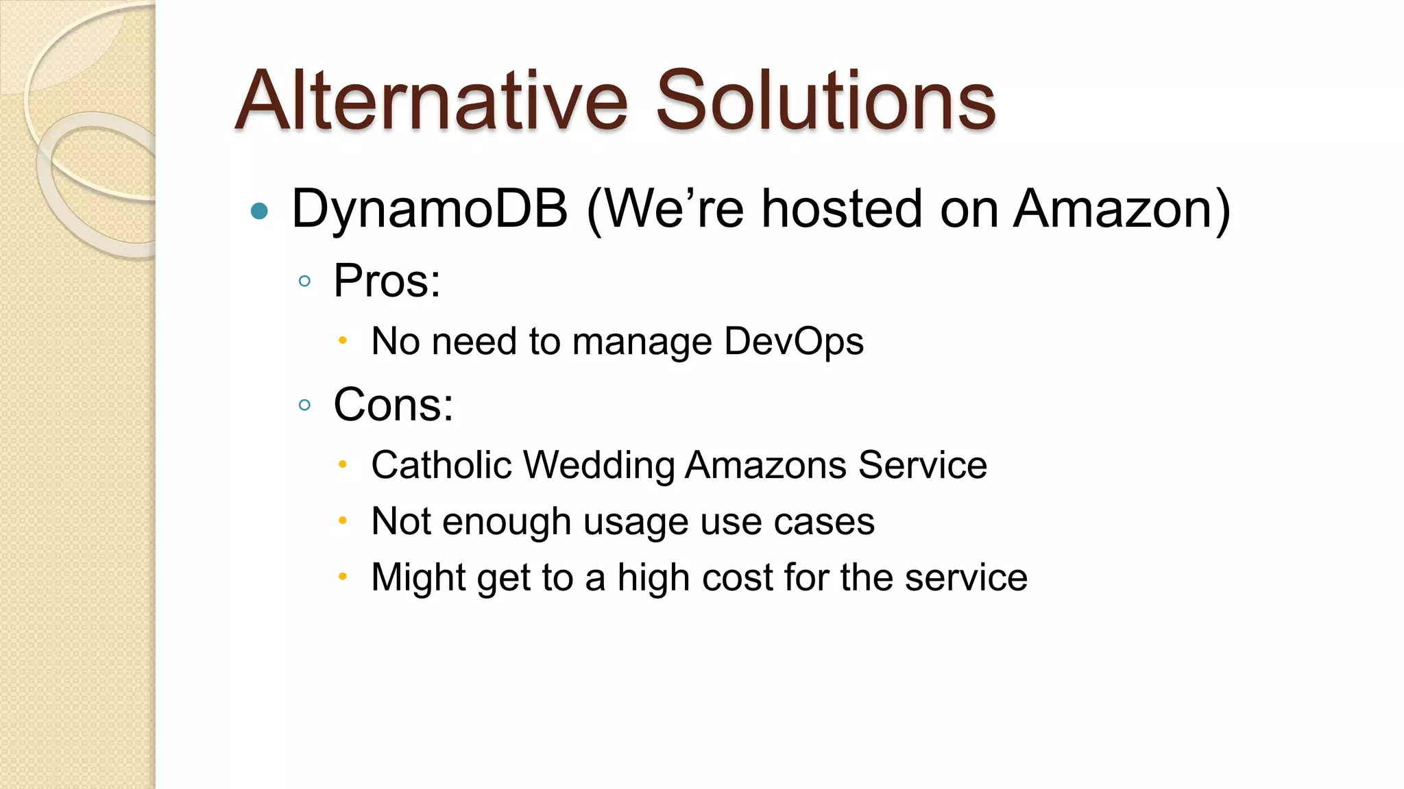 Alternative Solutions  DynamoDB (We’re hosted on Amazon) ◦ Pros:  No need to manage DevOps ◦ Cons:  Catholic Wedding Amazons Service  Not enough usage use cases  Might get to a high cost for the service 