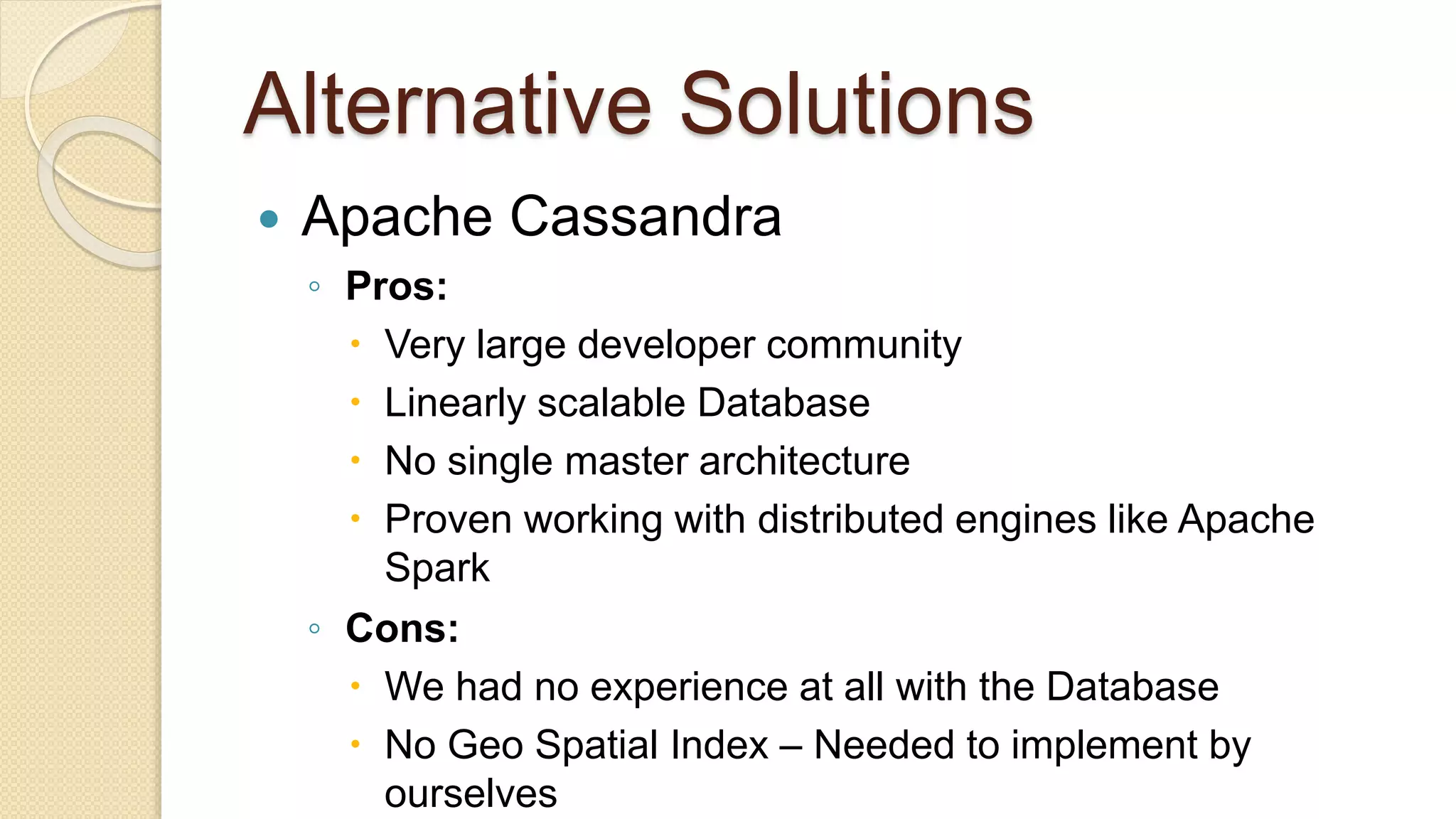 Alternative Solutions  Apache Cassandra ◦ Pros:  Very large developer community  Linearly scalable Database  No single master architecture  Proven working with distributed engines like Apache Spark ◦ Cons:  We had no experience at all with the Database  No Geo Spatial Index – Needed to implement by ourselves 