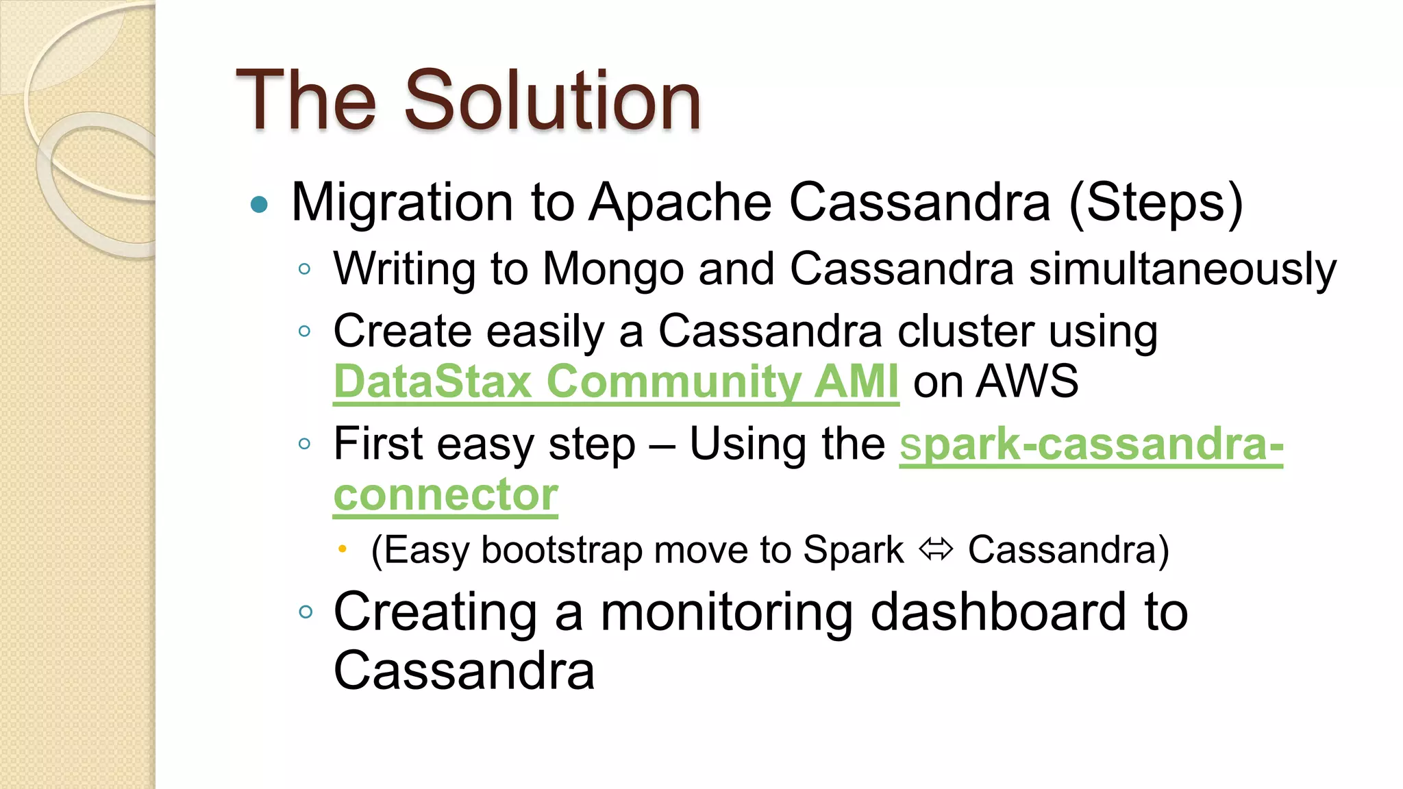 The Solution  Migration to Apache Cassandra (Steps) ◦ Writing to Mongo and Cassandra simultaneously ◦ Create easily a Cassandra cluster using DataStax Community AMI on AWS ◦ First easy step – Using the spark-cassandra- connector  (Easy bootstrap move to Spark  Cassandra) ◦ Creating a monitoring dashboard to Cassandra 