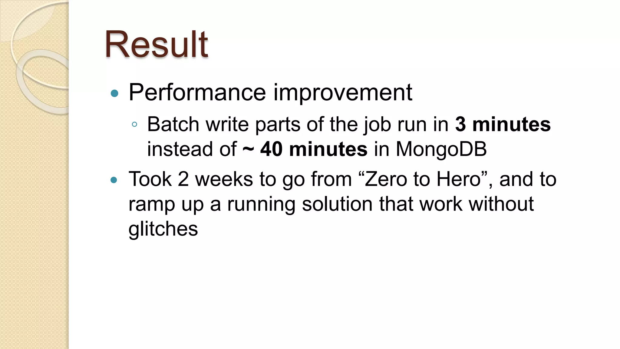 Result  Performance improvement ◦ Batch write parts of the job run in 3 minutes instead of ~ 40 minutes in MongoDB  Took 2 weeks to go from “Zero to Hero”, and to ramp up a running solution that work without glitches 