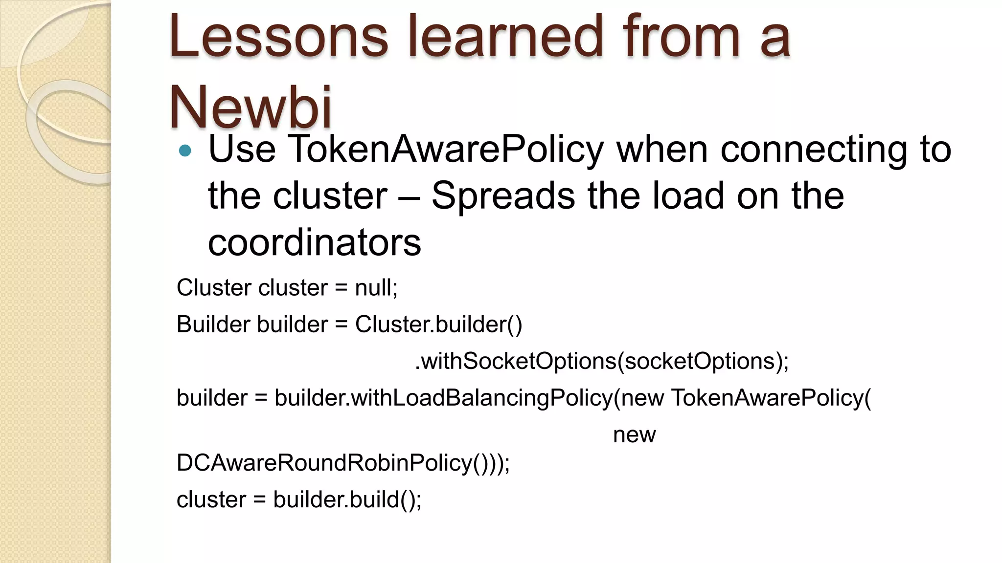 Lessons learned from a Newbi  Use TokenAwarePolicy when connecting to the cluster – Spreads the load on the coordinators Cluster cluster = null; Builder builder = Cluster.builder() .withSocketOptions(socketOptions); builder = builder.withLoadBalancingPolicy(new TokenAwarePolicy( new DCAwareRoundRobinPolicy())); cluster = builder.build(); 