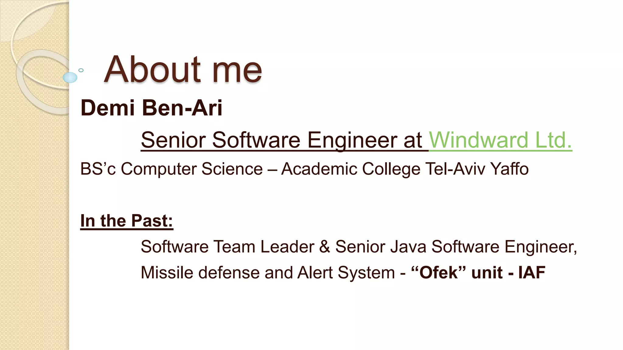 About me Demi Ben-Ari Senior Software Engineer at Windward Ltd. BS’c Computer Science – Academic College Tel-Aviv Yaffo In the Past: Software Team Leader & Senior Java Software Engineer, Missile defense and Alert System - “Ofek” unit - IAF 