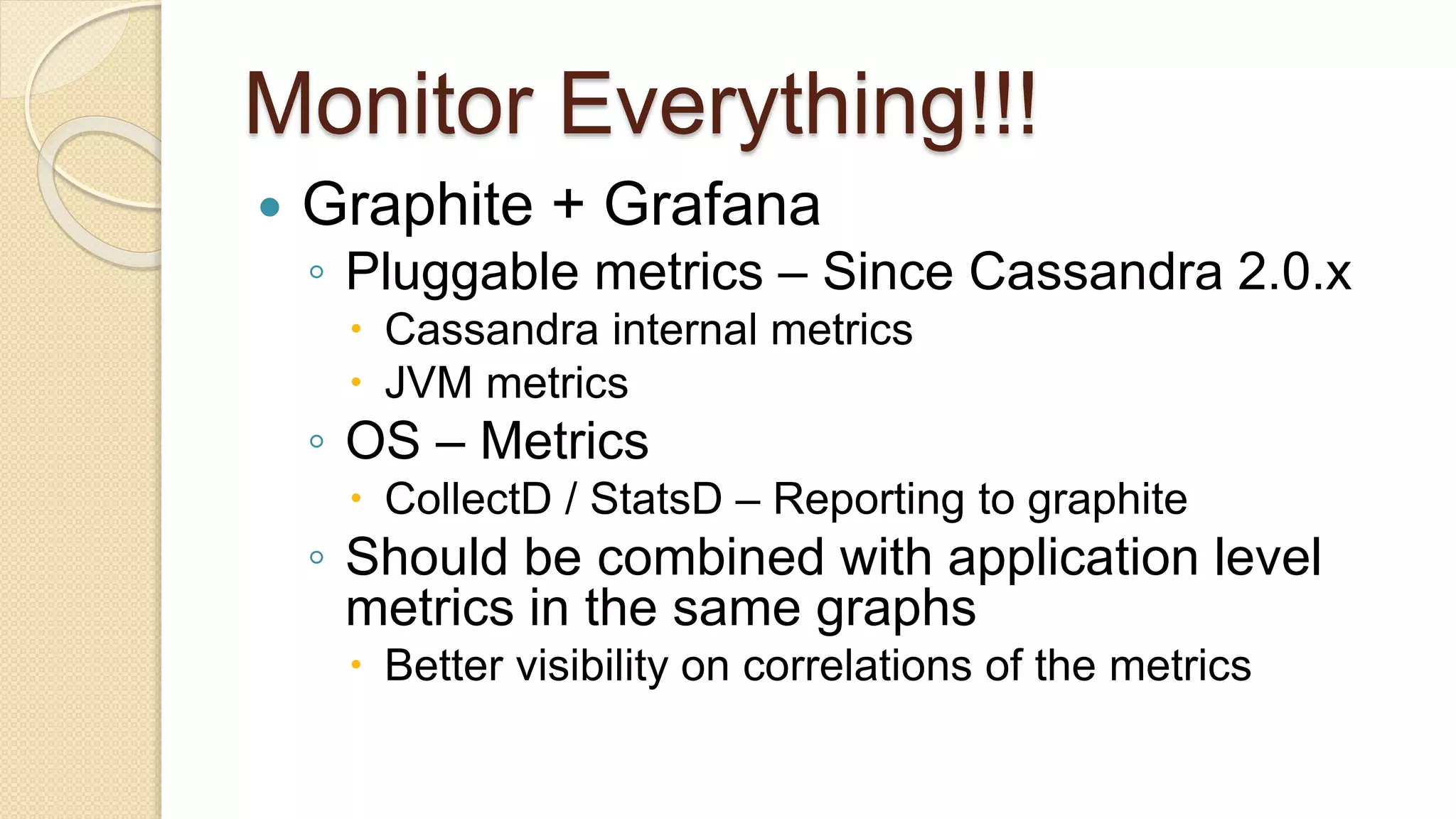 Monitor Everything!!!  Graphite + Grafana ◦ Pluggable metrics – Since Cassandra 2.0.x  Cassandra internal metrics  JVM metrics ◦ OS – Metrics  CollectD / StatsD – Reporting to graphite ◦ Should be combined with application level metrics in the same graphs  Better visibility on correlations of the metrics 