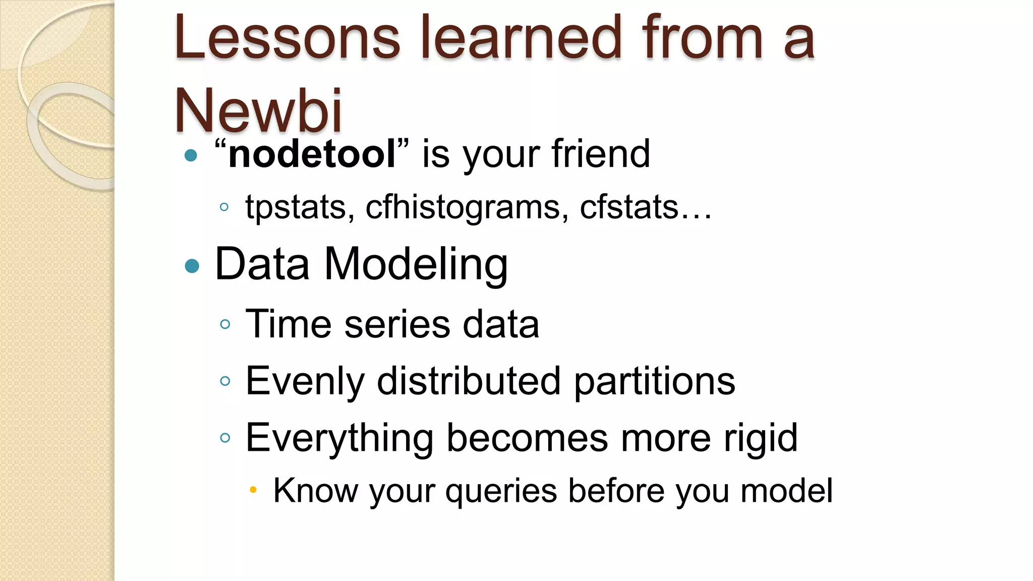 Lessons learned from a Newbi  “nodetool” is your friend ◦ tpstats, cfhistograms, cfstats…  Data Modeling ◦ Time series data ◦ Evenly distributed partitions ◦ Everything becomes more rigid  Know your queries before you model 