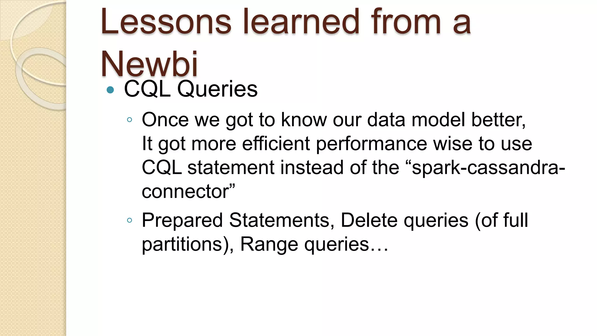 Lessons learned from a Newbi  CQL Queries ◦ Once we got to know our data model better, It got more efficient performance wise to use CQL statement instead of the “spark-cassandra- connector” ◦ Prepared Statements, Delete queries (of full partitions), Range queries… 