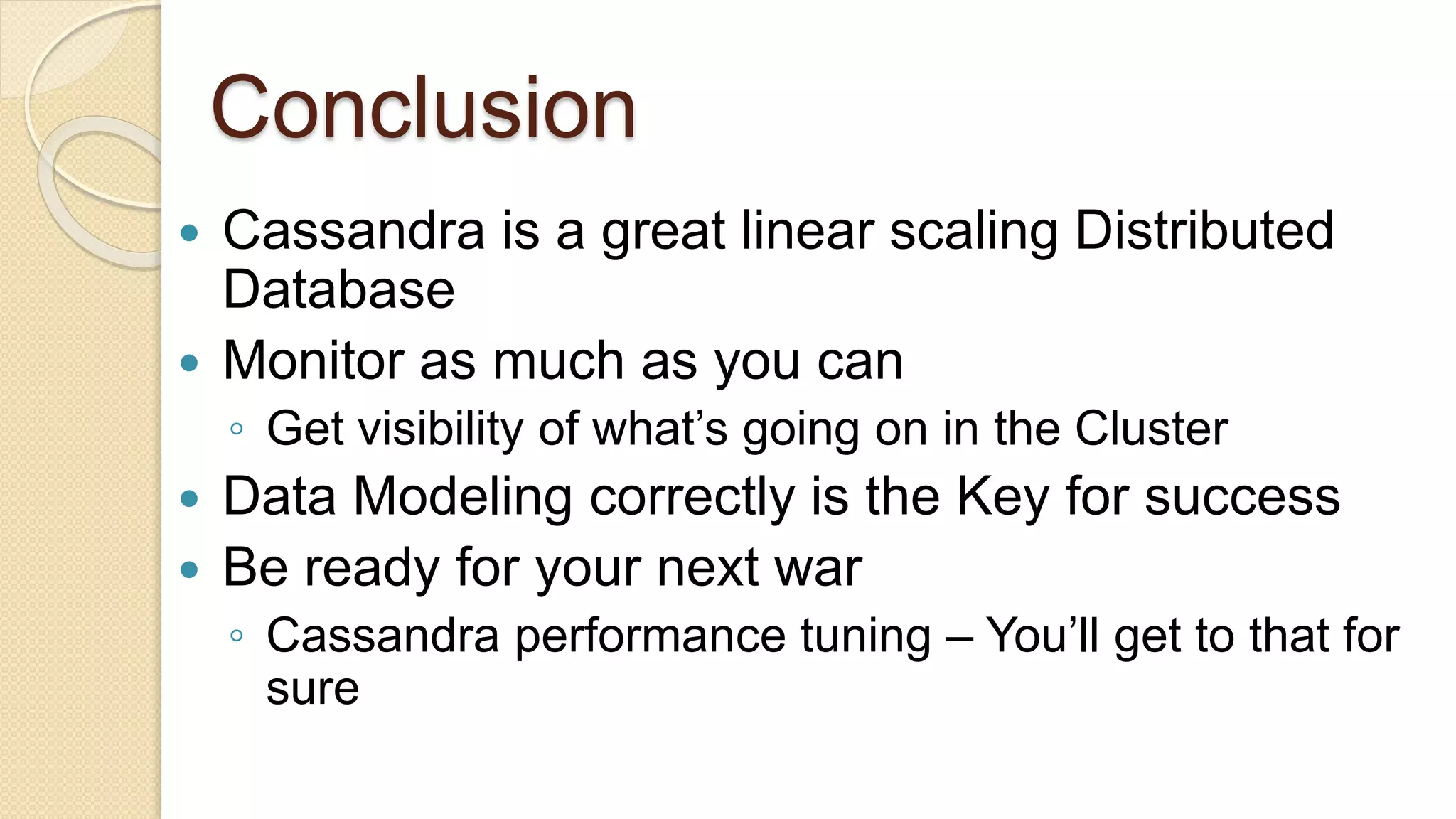 Conclusion  Cassandra is a great linear scaling Distributed Database  Monitor as much as you can ◦ Get visibility of what’s going on in the Cluster  Data Modeling correctly is the Key for success  Be ready for your next war ◦ Cassandra performance tuning – You’ll get to that for sure 