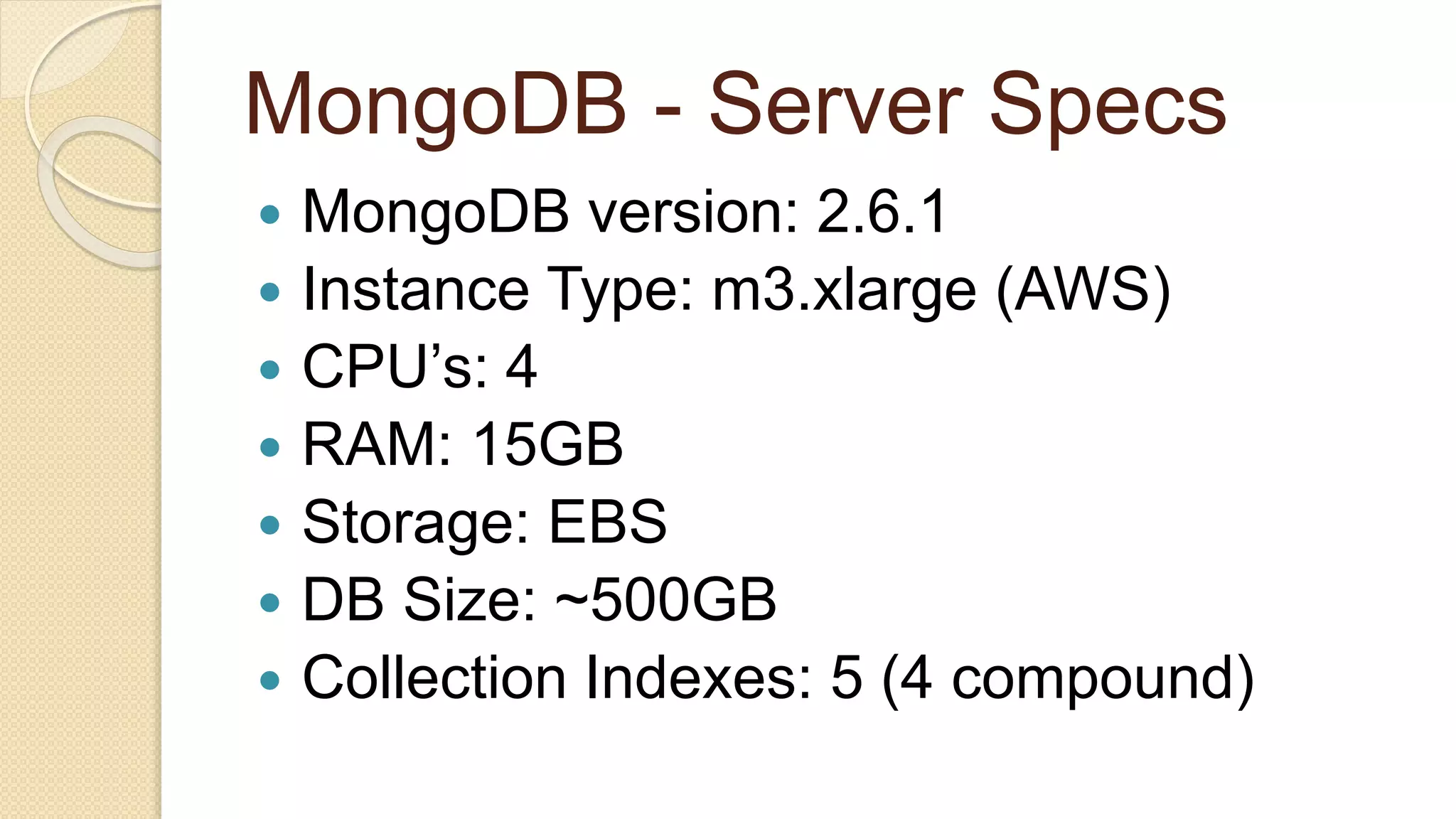 MongoDB - Server Specs  MongoDB version: 2.6.1  Instance Type: m3.xlarge (AWS)  CPU’s: 4  RAM: 15GB  Storage: EBS  DB Size: ~500GB  Collection Indexes: 5 (4 compound) 