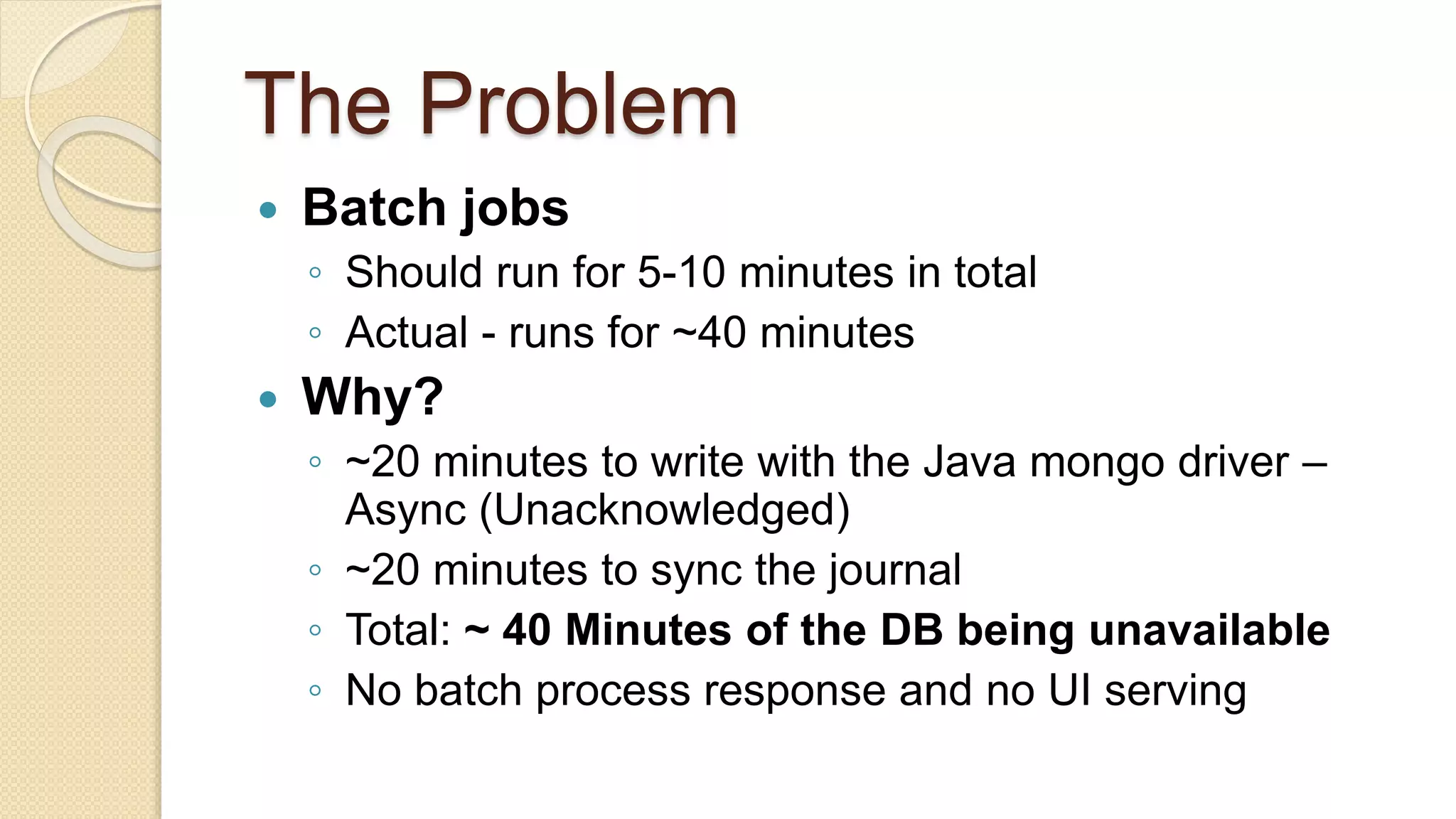 The Problem  Batch jobs ◦ Should run for 5-10 minutes in total ◦ Actual - runs for ~40 minutes  Why? ◦ ~20 minutes to write with the Java mongo driver – Async (Unacknowledged) ◦ ~20 minutes to sync the journal ◦ Total: ~ 40 Minutes of the DB being unavailable ◦ No batch process response and no UI serving 