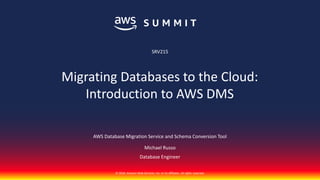 © 2018, Amazon Web Services, Inc. or its affiliates. All rights reserved.
AWS Database Migration Service and Schema Conversion Tool
Michael Russo
Database Engineer
SRV215
Migrating Databases to the Cloud:
Introduction to AWS DMS
 