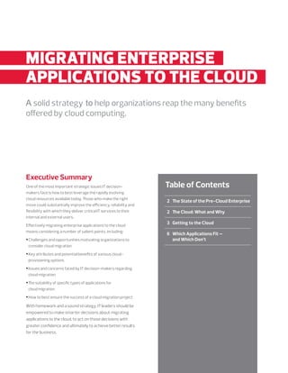 2	The State of the Pre-Cloud Enterprise
	 2	The Cloud: What and Why
	 3	Getting to the Cloud
	 6	Which Applications Fit —
and Which Don’t
	 	
Table of Contents
MIGRATING ENTERPRISE..
APPLICATIONS TO THE CLOUD..
A solid strategy to help organizations reap the many benefits
offered by cloud computing.
Executive Summary
One of the most important strategic issues IT decision-
makers face is how to best leverage the rapidly evolving
cloud resources available today. Those who make the right
move could substantially improve the efficiency, reliability and
flexibility with which they deliver critical IT services to their
internal and external users.
Effectively migrating enterprise applications to the cloud
means considering a number of salient points, including:
•Challenges and opportunities motivating organizations to
consider cloud migration
•Key attributes and potential benefits of various cloud-
provisioning options
•Issues and concerns faced by IT decision-makers regarding
cloud migration
•The suitability of specific types of applications for
cloud migration
•How to best ensure the success of a cloud migration project
With homework and a sound strategy, IT leaders should be
empowered to make smarter decisions about migrating
applications to the cloud, to act on those decisions with
greater confidence and ultimately to achieve better results
for the business.
 
