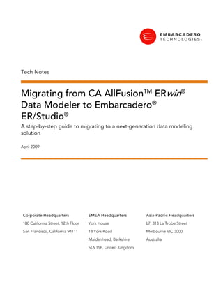 Tech Notes



Migrating from CA AllFusionTM ERwin®
Data Modeler to Embarcadero®
ER/Studio®
A step-by-step guide to migrating to a next-generation data modeling
solution

April 2009




 Corporate Headquarters              EMEA Headquarters         Asia-Pacific Headquarters

 100 California Street, 12th Floor   York House                L7. 313 La Trobe Street

 San Francisco, California 94111     18 York Road              Melbourne VIC 3000

                                     Maidenhead, Berkshire     Australia
                                     SL6 1SF, United Kingdom
 