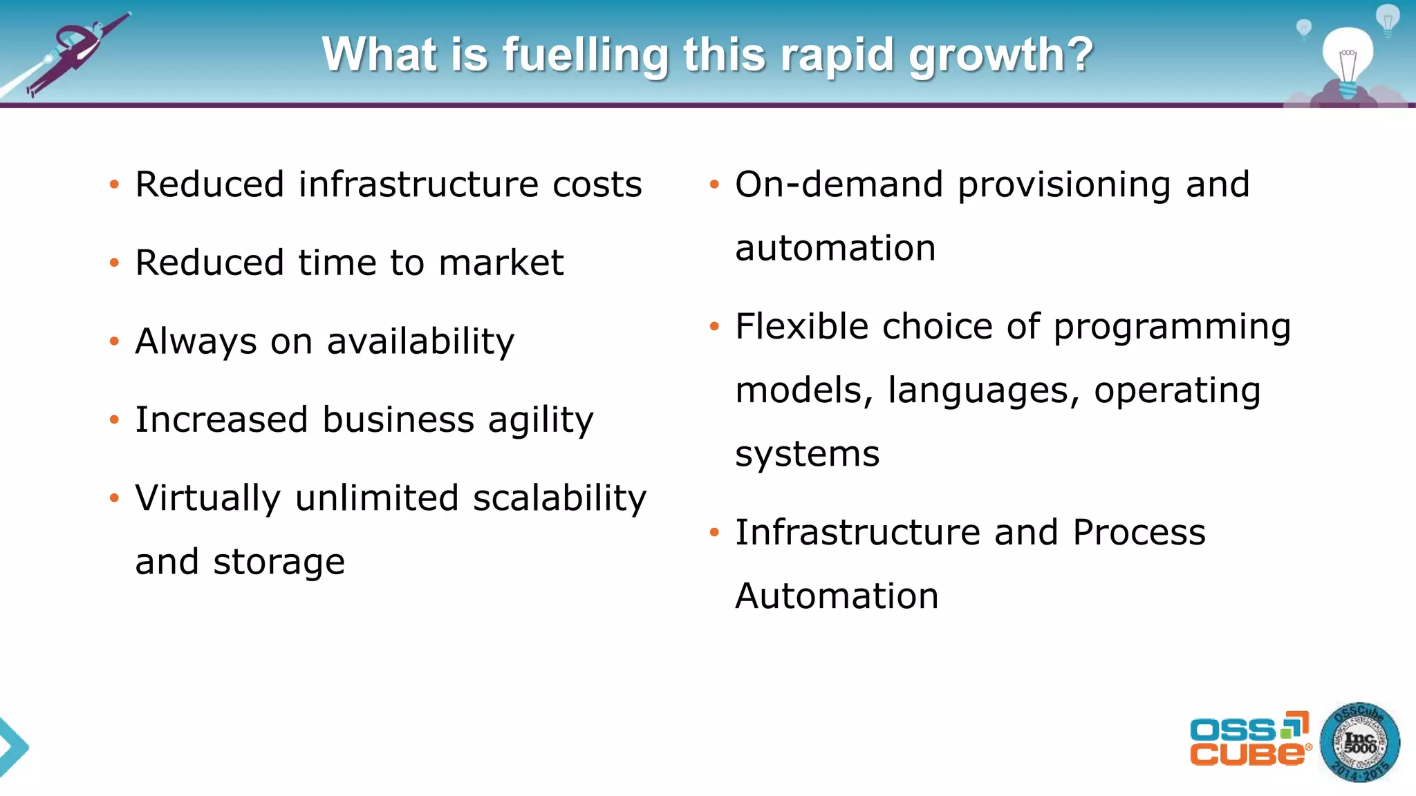 What is fuelling this rapid growth?
• Reduced infrastructure costs
• Reduced time to market
• Always on availability
• Increased business agility
• Virtually unlimited scalability
and storage
• On-demand provisioning and
automation
• Flexible choice of programming
models, languages, operating
systems
• Infrastructure and Process
Automation
 