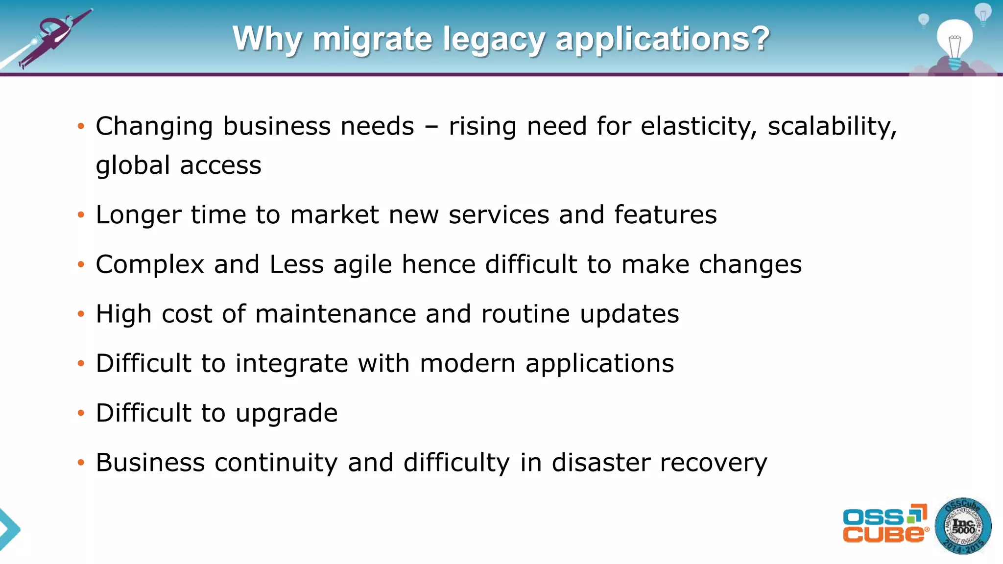 Why migrate legacy applications?
• Changing business needs – rising need for elasticity, scalability,
global access
• Longer time to market new services and features
• Complex and Less agile hence difficult to make changes
• High cost of maintenance and routine updates
• Difficult to integrate with modern applications
• Difficult to upgrade
• Business continuity and difficulty in disaster recovery
 