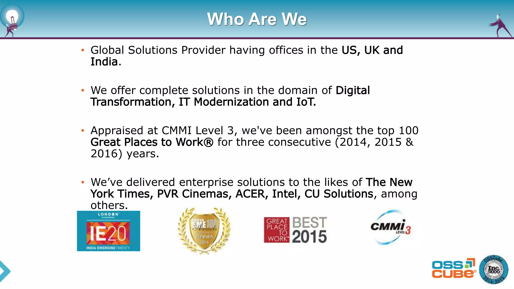 Who Are We
• Global Solutions Provider having offices in the US, UK and
India.
• We offer complete solutions in the domain of Digital
Transformation, IT Modernization and IoT.
• Appraised at CMMI Level 3, we've been amongst the top 100
Great Places to Work® for three consecutive (2014, 2015 &
2016) years.
• We’ve delivered enterprise solutions to the likes of The New
York Times, PVR Cinemas, ACER, Intel, CU Solutions, among
others.
 