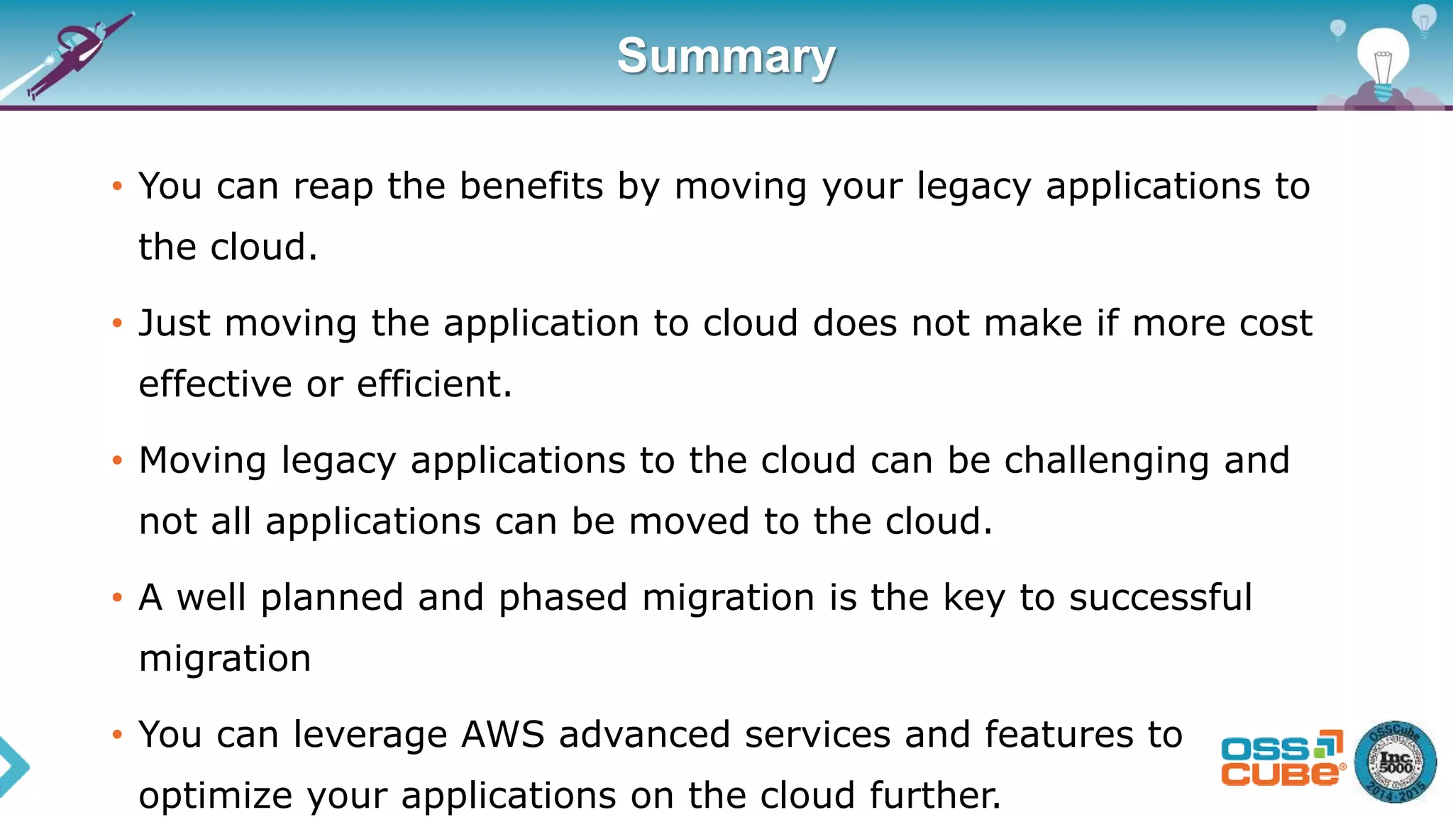 Summary
• You can reap the benefits by moving your legacy applications to
the cloud.
• Just moving the application to cloud does not make if more cost
effective or efficient.
• Moving legacy applications to the cloud can be challenging and
not all applications can be moved to the cloud.
• A well planned and phased migration is the key to successful
migration
• You can leverage AWS advanced services and features to
optimize your applications on the cloud further.
 