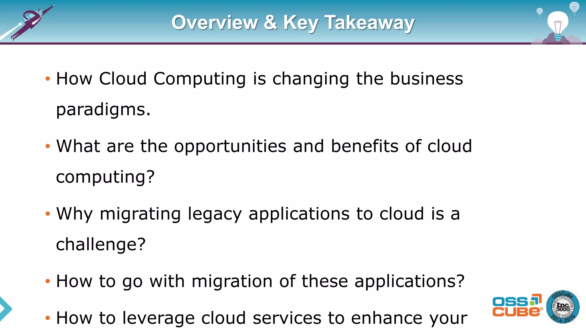 Overview & Key Takeaway
• How Cloud Computing is changing the business
paradigms.
• What are the opportunities and benefits of cloud
computing?
• Why migrating legacy applications to cloud is a
challenge?
• How to go with migration of these applications?
• How to leverage cloud services to enhance your
 