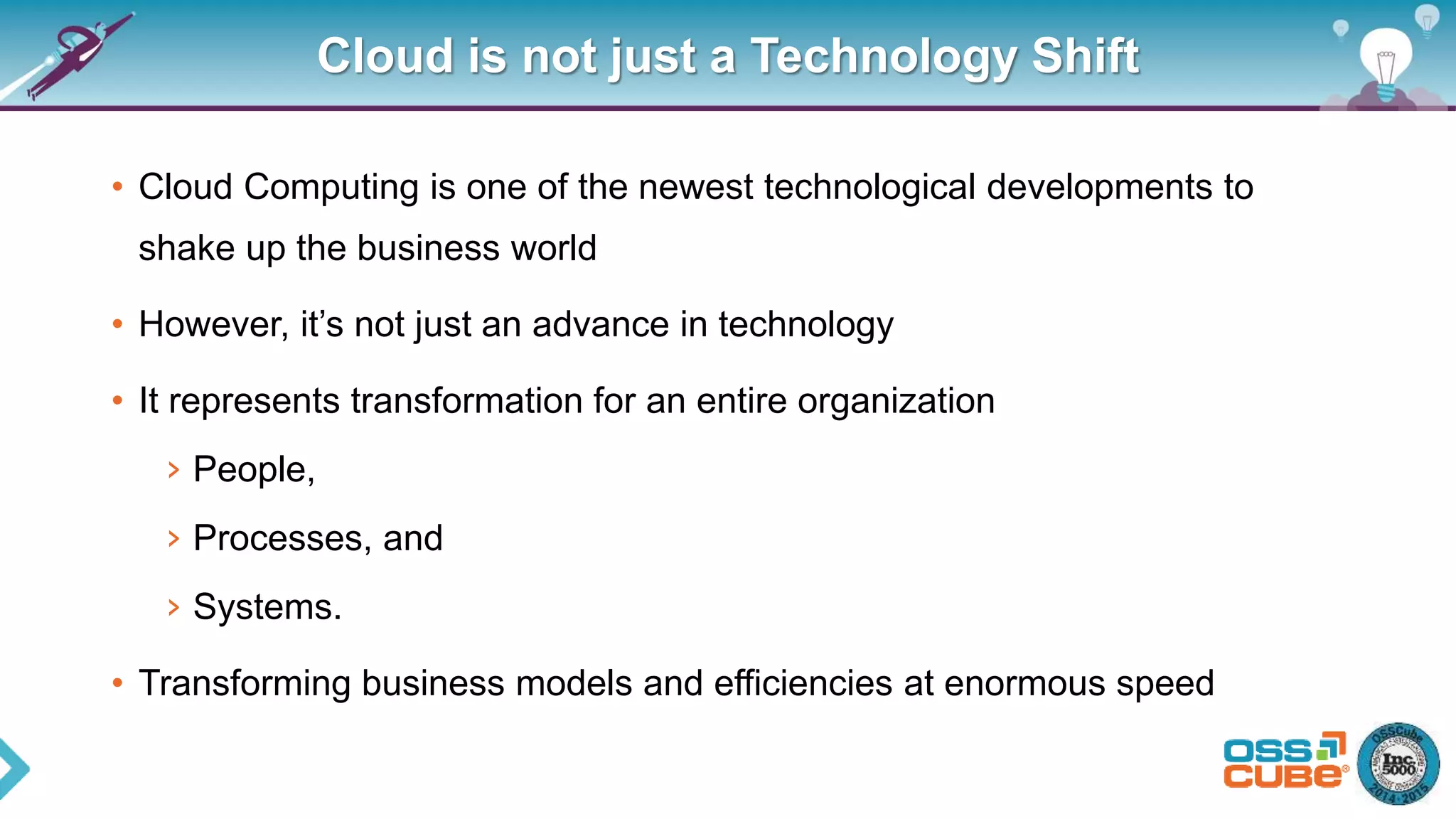 Cloud is not just a Technology Shift
• Cloud Computing is one of the newest technological developments to
shake up the business world
• However, it’s not just an advance in technology
• It represents transformation for an entire organization
› People,
› Processes, and
› Systems.
• Transforming business models and efficiencies at enormous speed
 