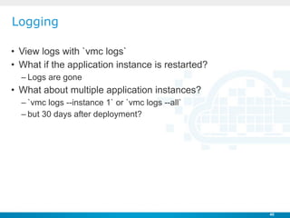 Logging

• View logs with `vmc logs`
• What if the application instance is restarted?
  – Logs are gone
• What about multi...