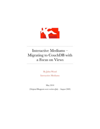 Interactive Mediums –
Migrating to CouchDB with
     a Focus on Views

                 By John Wood
             Interactive Mediums



                    May 2010

(Original Blogposts were written July – August 2009)
 