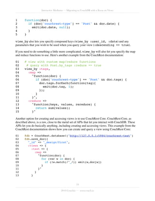 Interactive Mediums — Migrating to CouchDB with a Focus on Views


1!     function(doc) {
2!       if (doc['couchrest-type'] == 'Post' && doc.date) {
3!         emit(doc.date, null);
4!       }
5!     }

view_by also lets you specify compound keys (view_by :user_id, :date) and any
parameters that you wish to be used when you query your view (:descending => true).

If you need to do something a little more complicated, view_by will also let you specify the map
and reduce functions to use. Here's another example from the CouchRest documentation:

01!    # view with custom map/reduce functions
02!     # query with Post.by_tags :reduce => true
03!    view_by :tags,
04!      :map =>
05!        "function(doc) {
06!           if (doc['couchrest-type'] == 'Post' && doc.tags) {
07!             doc.tags.forEach(function(tag){
08!               emit(doc.tag, 1);
09!             });
10!           }
11!        }",
12!      :reduce =>
13!        "function(keys, values, rereduce) {
14!           return sum(values);
15!        }"

Another option for creating and accessing views is to use CouchRest Core. CouchRest Core, as
described above, is a raw, close to the metal set of APIs that let you interact with CouchDB. These
APIs let you do basically anything, including creating and accessing views. This example from the
CouchRest documentation shows how you can create and query a view using CouchRest Core:

01!    @db = CouchRest.database!("http://127.0.0.1:5984/couchrest-test")
02!    @db.save_doc({
03!      "_id" => "_design/first",
04!      :views => {
05!        :test => {
06!          :map =>
07!            "function(doc) {
08!              for (var w in doc) {
09!                 if (!w.match(/^_/)) emit(w,doc[w])
10!               }
11!            }"
12!          }
13!        }


                                                   18

                                      2010 Couchio — www.couch.io
 