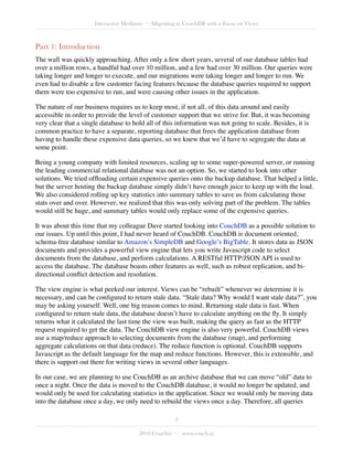 Interactive Mediums — Migrating to CouchDB with a Focus on Views



Part 1: Introduction
The wall was quickly approaching. After only a few short years, several of our database tables had
over a million rows, a handful had over 10 million, and a few had over 30 million. Our queries were
taking longer and longer to execute, and our migrations were taking longer and longer to run. We
even had to disable a few customer facing features because the database queries required to support
them were too expensive to run, and were causing other issues in the application.

The nature of our business requires us to keep most, if not all, of this data around and easily
accessible in order to provide the level of customer support that we strive for. But, it was becoming
very clear that a single database to hold all of this information was not going to scale. Besides, it is
common practice to have a separate, reporting database that frees the application database from
having to handle these expensive data queries, so we knew that we’d have to segregate the data at
some point.

Being a young company with limited resources, scaling up to some super-powered server, or running
the leading commercial relational database was not an option. So, we started to look into other
solutions. We tried ofﬂoading certain expensive queries onto the backup database. That helped a little,
but the server hosting the backup database simply didn’t have enough juice to keep up with the load.
We also considered rolling up key statistics into summary tables to save us from calculating those
stats over and over. However, we realized that this was only solving part of the problem. The tables
would still be huge, and summary tables would only replace some of the expensive queries.

It was about this time that my colleague Dave started looking into CouchDB as a possible solution to
our issues. Up until this point, I had never heard of CouchDB. CouchDB is document oriented,
schema-free database similar to Amazon’s SimpleDB and Google’s BigTable. It stores data as JSON
documents and provides a powerful view engine that lets you write Javascript code to select
documents from the database, and perform calculations. A RESTful HTTP/JSON API is used to
access the database. The database boasts other features as well, such as robust replication, and bi-
directional conﬂict detection and resolution.

The view engine is what peeked our interest. Views can be “rebuilt” whenever we determine it is
necessary, and can be conﬁgured to return stale data. “Stale data? Why would I want stale data?”, you
may be asking yourself. Well, one big reason comes to mind. Returning stale data is fast. When
conﬁgured to return stale data, the database doesn’t have to calculate anything on the ﬂy. It simply
returns what it calculated the last time the view was built, making the query as fast as the HTTP
request required to get the data. The CouchDB view engine is also very powerful. CouchDB views
use a map/reduce approach to selecting documents from the database (map), and performing
aggregate calculations on that data (reduce). The reduce function is optional. CouchDB supports
Javascript as the default language for the map and reduce functions. However, this is extensible, and
there is support out there for writing views in several other languages.

In our case, we are planning to use CouchDB as an archive database that we can move “old” data to
once a night. Once the data is moved to the CouchDB database, it would no longer be updated, and
would only be used for calculating statistics in the application. Since we would only be moving data
into the database once a day, we only need to rebuild the views once a day. Therefore, all queries

                                                     3

                                       2010 Couchio — www.couch.io
 