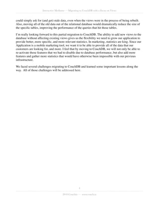 Interactive Mediums — Migrating to CouchDB with a Focus on Views


could simply ask for (and get) stale data, even when the views were in the process of being rebuilt.
Also, moving all of the old data out of the relational database would dramatically reduce the size of
the speciﬁc tables, improving the performance of the queries that hit those tables.

I’m really looking forward to this partial migration to CouchDB. The ability to add new views to the
database without affecting existing views gives us the ﬂexibility we need to grow our application to
provide better, more speciﬁc, and more relevant statistics. In marketing, statistics are king. Since our
Application is a mobile marketing tool, we want it to be able to provide all of the data that our
customers are looking for, and more. I feel that by moving to CouchDB, we will not only be able to
re-activate those features that we had to disable due to database performance, but also add more
features and gather more statistics that would have otherwise been impossible with our previous
infrastructure.

We faced several challenges migrating to CouchDB and learned some important lessons along the
way. All of those challenges will be addressed here.




                                                     4

                                       2010 Couchio — www.couch.io
 