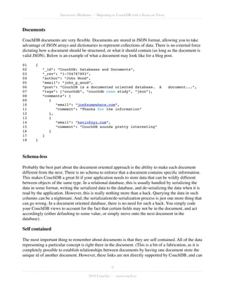 Interactive Mediums — Migrating to CouchDB with a Focus on Views



Documents

CouchDB documents are very ﬂexible. Documents are stored in JSON format, allowing you to take
advantage of JSON arrays and dictionaries to represent collections of data. There is no external force
dictating how a document should be structured, or what it should contain (as long as the document is
valid JSON). Below is an example of what a document may look like for a blog post.

01!    {
02!        “_id”: “CouchDB: Databases and Documents”,
03!        “_rev”: “1-704787893”,
04!        “author”: “John Wood”,
05!        “email”: “john_p_wood”,
06!        “post”: “CouchDB is a documented oriented database. A ! document...”,
07!        “tags”: [“couchdb”, “couchdb case study”, “json”],
08!        “comments”: [
09!           {
10!              “email”: “joe@somewhere.com”,
11!              “comment”: “Thanks for the information”
12!           },
13!           {
14!              “email”: “kevin@xyz.com”,
15!              “comment”: “CouchDB sounds pretty interesting”
16!           }
17!        ]
18!    }



Schema-less

Probably the best part about the document oriented approach is the ability to make each document
different from the next. There is no schema to enforce that a document contains speciﬁc information.
This makes CouchDB a great ﬁt if your application needs to store data that can be wildly different
between objects of the same type. In a relational database, this is usually handled by serializing the
data in some format, writing the serialized data to the database, and de-serializing the data when it is
read by the application. However, this is really nothing more than a hack. Querying the data in such
columns can be a nightmare. And, the serialization/de-serialization process is just one more thing that
can go wrong. In a document oriented database, there is no need for such a hack. You simply code
your CouchDB views to account for the fact that certain ﬁelds may not be in the document, and act
accordingly (either defaulting to some value, or simply move onto the next document in the
database).

Self contained

The most important thing to remember about documents is that they are self contained. All of the data
representing a particular concept is right there in the document. (This is a bit of a fabrication, as it is
completely possible to establish relationships between documents by having one document store the
unique id of another document. However, these links are not directly supported by CouchDB, and can

                                                     6

                                       2010 Couchio — www.couch.io
 