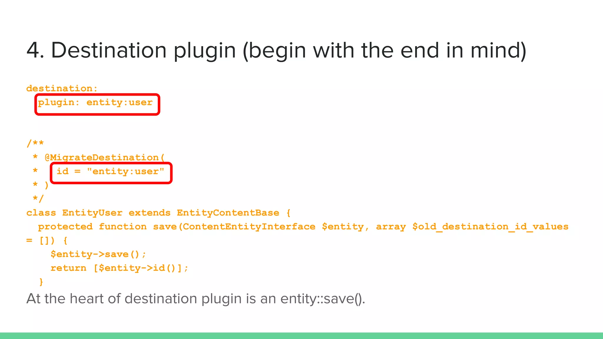 destination:
plugin: entity:user
/**
* @MigrateDestination(
* id = "entity:user"
* )
*/
class EntityUser extends EntityContentBase {
protected function save(ContentEntityInterface $entity, array $old_destination_id_values
= []) {
$entity->save();
return [$entity->id()];
}
 
