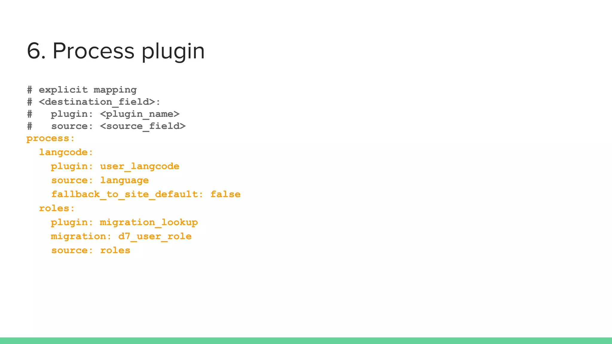# explicit mapping
# <destination_field>:
# plugin: <plugin_name>
# source: <source_field>
process:
langcode:
plugin: user_langcode
source: language
fallback_to_site_default: false
roles:
plugin: migration_lookup
migration: d7_user_role
source: roles
 