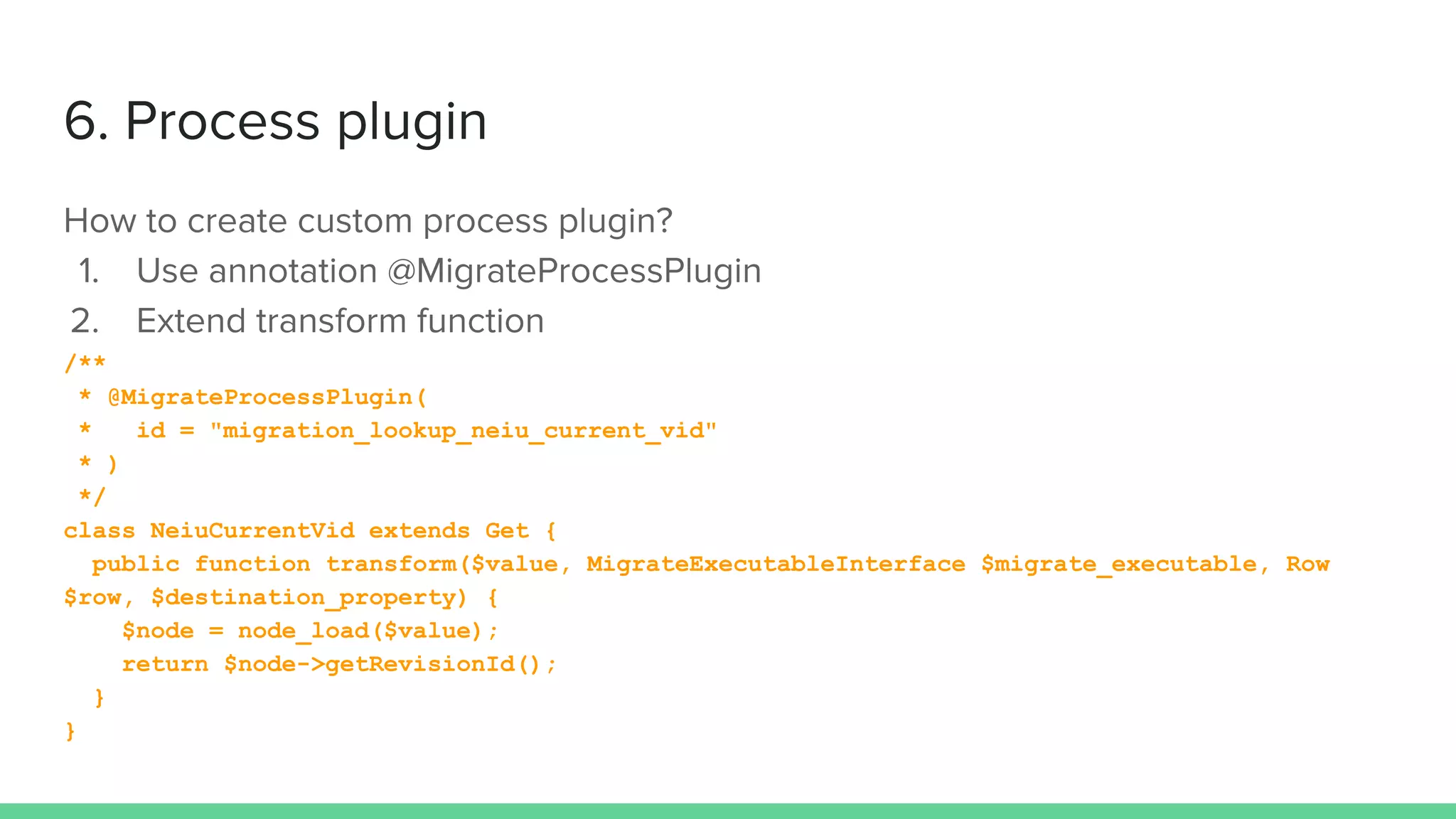 /**
* @MigrateProcessPlugin(
* id = "migration_lookup_neiu_current_vid"
* )
*/
class NeiuCurrentVid extends Get {
public function transform($value, MigrateExecutableInterface $migrate_executable, Row
$row, $destination_property) {
$node = node_load($value);
return $node->getRevisionId();
}
}
 