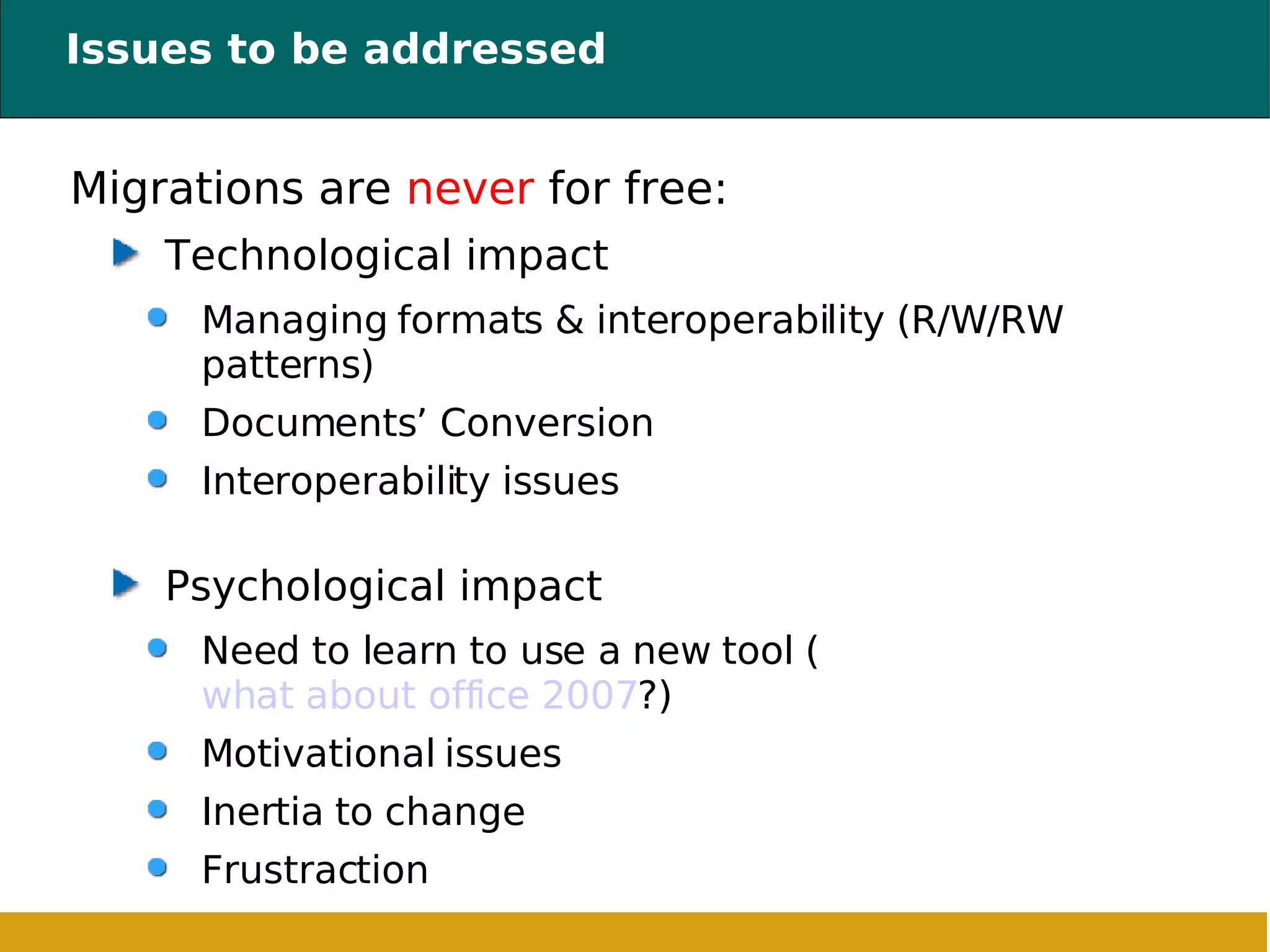 Issues to be addressed Migrations are  never  for free: Technological impact Managing formats & interoperability (R/W/RW patterns) ‏ Documents’ Conversion Interoperability issues Psychological impact Need to learn to use a new tool ( what about office 2007 ?) Motivational issues Inertia to change Frustraction 