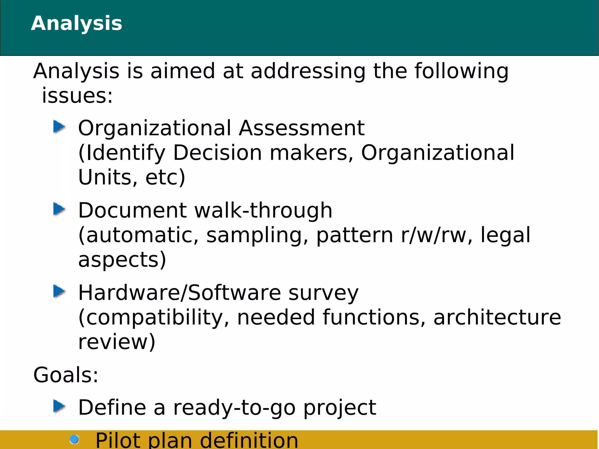 Analysis Analysis is aimed at addressing the following issues: Organizational Assessment (Identify Decision makers, Organizational Units, etc) Document walk-through (automatic, sampling, pattern r/w/rw, legal aspects)  Hardware/Software survey (compatibility, needed functions, architecture review) ‏ Goals: Define a ready-to-go project Pilot plan definition Migration guide-line definition 