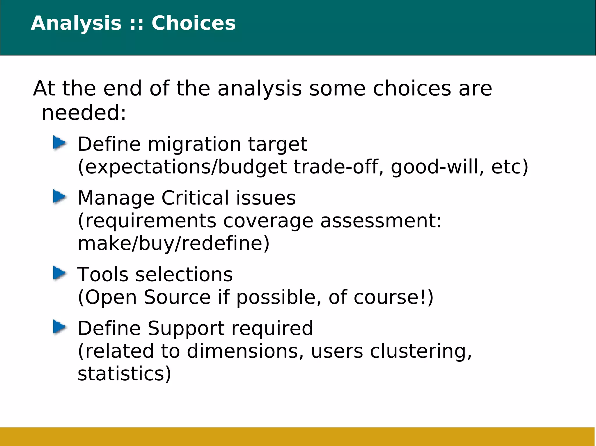 Analysis :: Choices At the end of the analysis some choices are needed: Define migration target (expectations/budget trade-off, good-will, etc) Manage Critical issues (requirements coverage assessment: make/buy/redefine) Tools selections (Open Source if possible, of course!) Define Support required (related to dimensions, users clustering, statistics) 